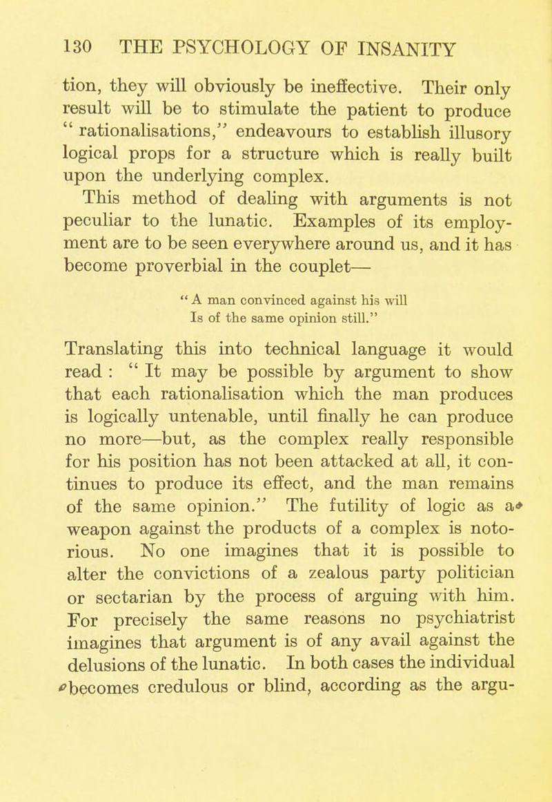 tion, they will obviously be ineffective. Their only result will be to stimulate the patient to produce  rationalisations, endeavours to establish illusory logical props for a structure which is really built upon the underlying complex. This method of dealing with arguments is not peculiar to the lunatic. Examples of its employ- ment are to be seen everywhere around us, and it has become proverbial in the couplet—  A man convinced against his will Is of the same opinion still. Translating this into technical language it would read : It may be possible by argument to show that each rationalisation which the man produces is logically untenable, until finally he can produce no more—but, as the complex really responsible for his position has not been attacked at all, it con- tinues to produce its effect, and the man remains of the same opinion. The futility of logic as a* weapon against the products of a complex is noto- rious. No one imagines that it is possible to alter the convictions of a zealous party politician or sectarian by the process of arguing with him. For precisely the same reasons no psychiatrist imagines that argument is of any avail against the delusions of the lunatic. In both cases the individual becomes credulous or blind, according as the argu-
