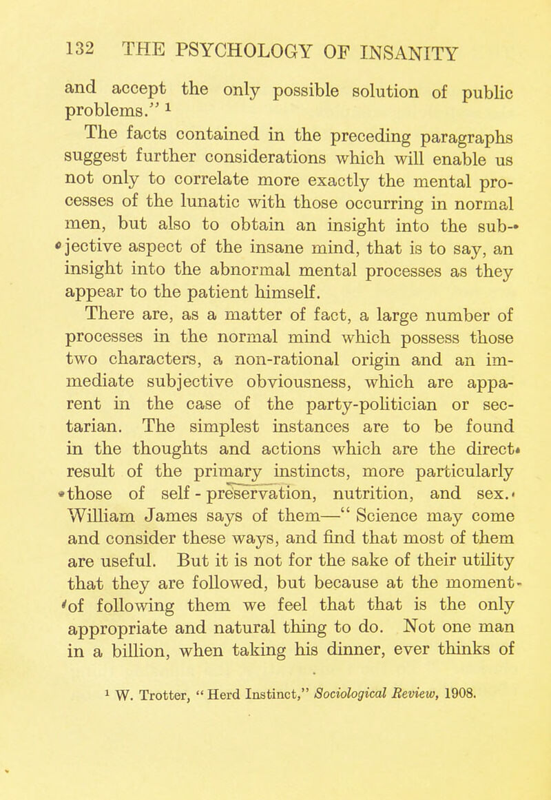 and accept the only possible solution of public problems/'1 The facts contained in the preceding paragraphs suggest further considerations which will enable us not only to correlate more exactly the mental pro- cesses of the lunatic with those occurring in normal men, but also to obtain an insight into the sub-» ojective aspect of the insane mind, that is to say, an insight into the abnormal mental processes as they appear to the patient himself. There are, as a matter of fact, a large number of processes in the normal mind which possess those two characters, a non-rational origin and an im- mediate subjective obviousness, which are appa- rent in the case of the party-politician or sec- tarian. The simplest instances are to be found in the thoughts and actions which are the direct* result of the primary instincts, more particularly • those of self-preservation, nutrition, and sex.- William James says of them— Science may come and consider these ways, and find that most of them are useful. But it is not for the sake of their utility that they are followed, but because at the moment- 'of following them we feel that that is the only appropriate and natural thing to do. Not one man in a billion, when taking his dinner, ever thinks of 1 W. Trotter,  Herd Instinct, Sociological Review, 1908.