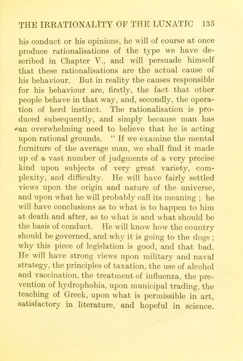 his conduct or his opinions, he will of course at once produce rationalisations of the type we have de- scribed in Chapter V., and will persuade himself that these rationalisations are the actual cause of his behaviour. But in reality the causes responsible for his behaviour are, firstly, the fact that other people behave in that way, and, secondly, the opera- tion of herd instinct. The rationalisation is pro- duced subsequently, and simply because man has *an overwhelming need to believe that he is acting upon rational grounds.  If we examine the mental furniture of the average man, we shall find it made up of a vast number of judgments of a very precise kind upon subjects of very great variety, com- plexity, and difficulty. He will have fairly settled views upon the origin and nature of the universe, and upon what he will probably call its meaning ; he will have conclusions as to what is to happen to him at death and after, as to what is and what should be the basis of conduct. He will know how the country should be governed, and why it is going to the dogs ; why this piece of legislation is good, and that bad. He will have strong views upon military and naval strategy, the principles of taxation, the use of alcohol and vaccination, the treatment of influenza, the pre- vention of hydrophobia, upon municipal trading, the teaching of Greek, upon what is permissible in art, satisfactory in literature, and hopeful in science.