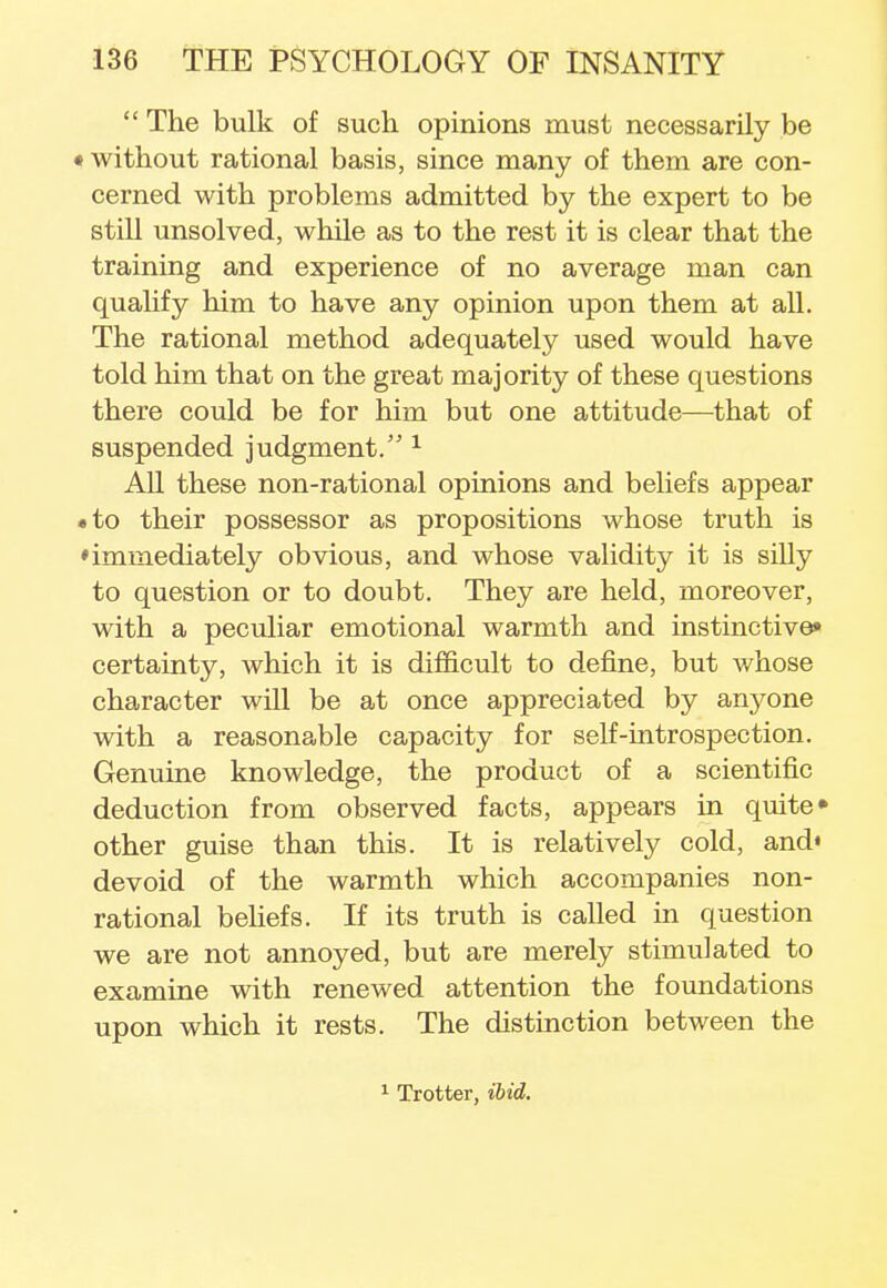 The bulk of such opinions must necessarily be • without rational basis, since many of them are con- cerned with problems admitted by the expert to be still unsolved, while as to the rest it is clear that the training and experience of no average man can qualify him to have any opinion upon them at all. The rational method adequately used would have told him that on the great majority of these questions there could be for him but one attitude—that of suspended judgment. 1 All these non-rational opinions and beliefs appear • to their possessor as propositions whose truth is • immediately obvious, and whose validity it is silly to question or to doubt. They are held, moreover, with a peculiar emotional warmth and instinctive* certainty, which it is difficult to define, but whose character will be at once appreciated by anyone with a reasonable capacity for self-introspection. Genuine knowledge, the product of a scientific deduction from observed facts, appears in quite* other guise than this. It is relatively cold, and* devoid of the warmth which accompanies non- rational beliefs. If its truth is called in question we are not annoyed, but are merely stimulated to examine with renewed attention the foundations upon which it rests. The distinction between the 1 Trotter, ibid.