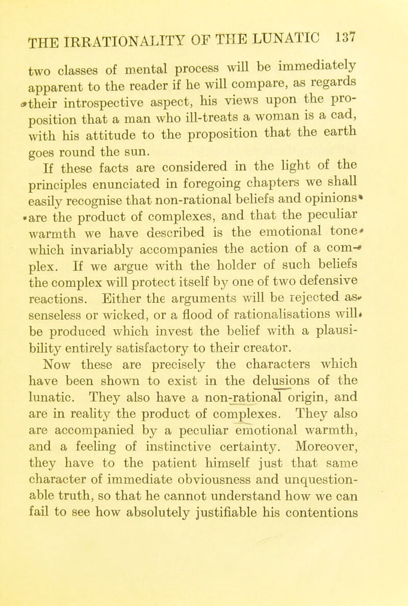 two classes of mental process will be immediately apparent to the reader if he will compare, as regards *their introspective aspect, his views upon the pro- position that a man who ill-treats a woman is a cad, with his attitude to the proposition that the earth goes round the sun. If these facts are considered in the light of the principles enunciated in foregoing chapters we shall easily recognise that non-rational beliefs and opinions* • are the product of complexes, and that the peculiar warmth we have described is the emotional tone* which invariably accompanies the action of a com-* plex. If we argue with the holder of such beliefs the complex will protect itself by one of two defensive reactions. Either the arguments v/ill be rejected as- senseless or wicked, or a flood of rationalisations will* be produced which invest the belief with a plausi- bility entirely satisfactory to their creator. Now these are precisely the characters which have been shown to exist in the delusions of the lunatic. They also have a non^ational origin, and are in reality the product of complexes. They also are accompanied by a peculiar emotional warmth, and a feeling of instinctive certainty. Moreover, they have to the patient himself just that same character of immediate obviousness and unquestion- able truth, so that he cannot understand how we can fail to see how absolutely justifiable his contentions