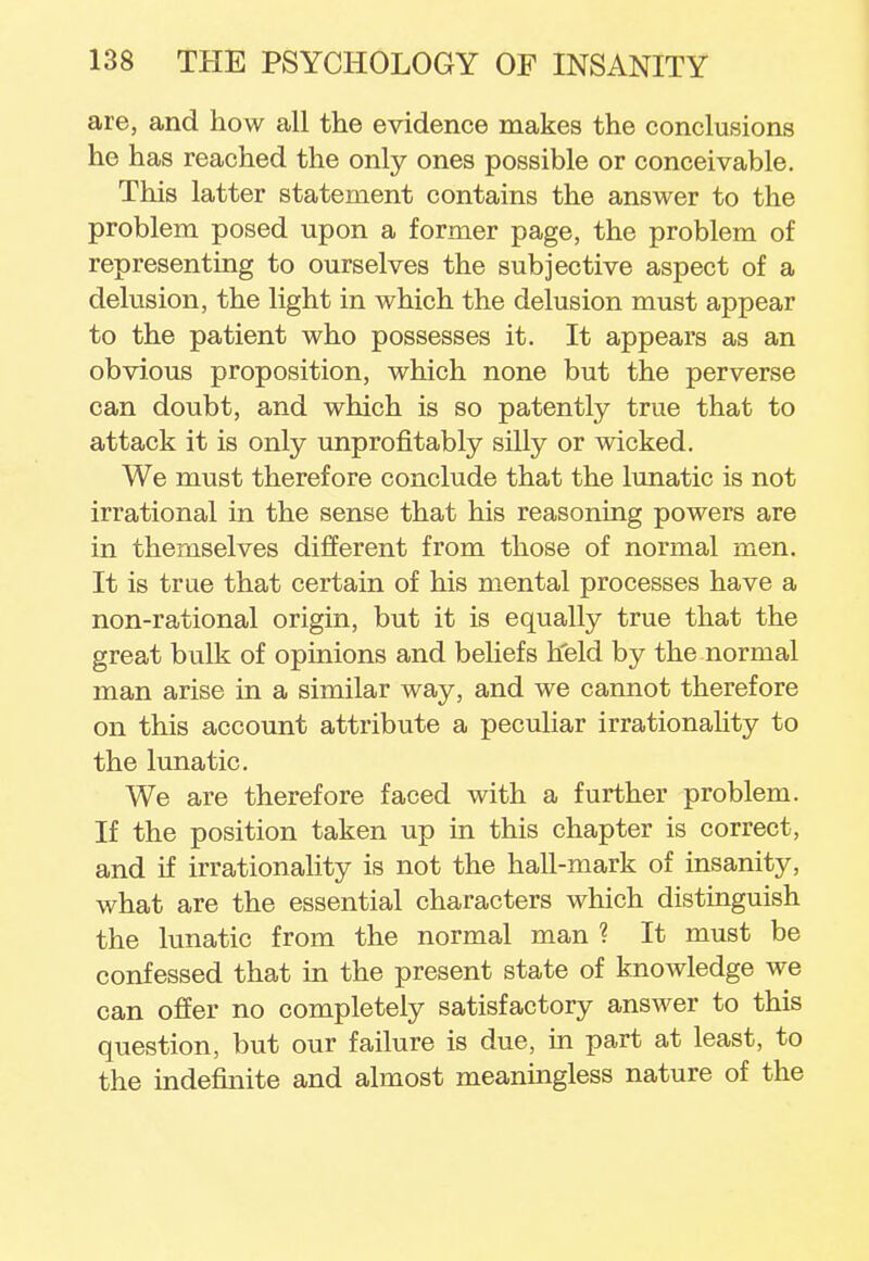 are, and how all the evidence makes the conclusions he has reached the only ones possible or conceivable. This latter statement contains the answer to the problem posed upon a former page, the problem of representing to ourselves the subjective aspect of a delusion, the light in which the delusion must appear to the patient who possesses it. It appears as an obvious proposition, which none but the perverse can doubt, and which is so patently true that to attack it is only unprofitably silly or wicked. We must therefore conclude that the lunatic is not irrational in the sense that his reasoning powers are in themselves different from those of normal men. It is true that certain of his mental processes have a non-rational origin, but it is equally true that the great bulk of opinions and beliefs held by the normal man arise in a similar way, and we cannot therefore on this account attribute a peculiar irrationality to the lunatic. We are therefore faced with a further problem. If the position taken up in this chapter is correct, and if irrationality is not the hall-mark of insanity, what are the essential characters which distinguish the lunatic from the normal man ? It must be confessed that in the present state of knowledge we can offer no completely satisfactory answer to this question, but our failure is due, in part at least, to the indefinite and almost meaningless nature of the