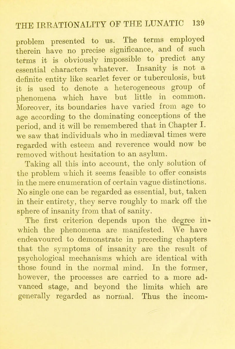 problem presented to us. The terms employed therein have no precise significance, and of such terms it is obviously impossible to predict any essential characters whatever. Insanity is not a definite entity like scarlet fever or tuberculosis, but it is used to denote a heterogeneous group of phenomena which have but little in common. Moreover, its boundaries have varied from age to age according to the dominating conceptions of the period, and it will be remembered that in Chapter I. we saw that individuals who in mediaeval times were regarded with esteem and reverence would now be removed without hesitation to an asylum. Taking all this into account, the only solution of the problem which it seems feasible to offer consists in the mere enumeration of certain vague distinctions. No single one can be regarded as essential, but, taken in their entirety, they serve roughly to mark off the sphere of insanity from that of sanity. The first criterion depends upon the degree in* which the phenomena are manifested. We have endeavoured to demonstrate in preceding chapters that the symptoms of insanity are the result of psychological mechanisms which are identical with those found in the normal mind. In the former, however, the processes are carried to a more ad- vanced stage, and beyond the limits which are generally regarded as normal. Thus the incom-