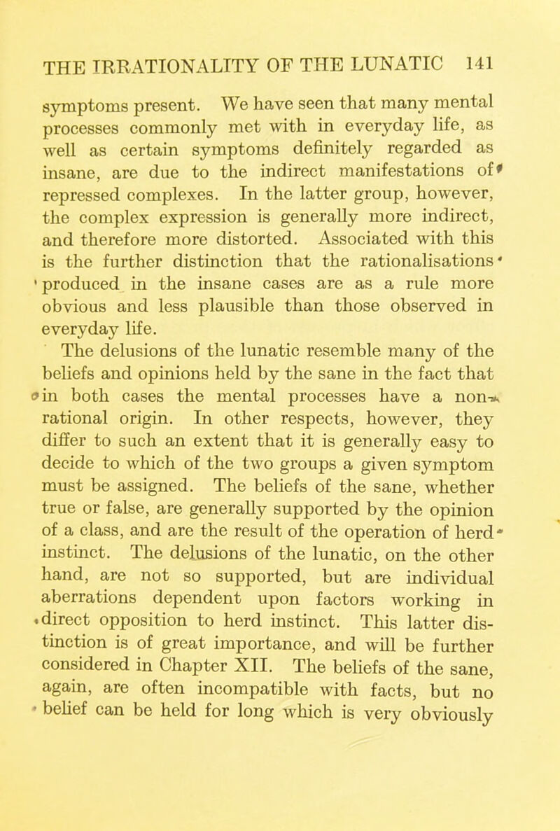 symptoms present. We have seen that many mental processes commonly met with in everyday life, as well as certain symptoms definitely regarded as insane, are due to the indirect manifestations of* repressed complexes. In the latter group, however, the complex expression is generally more indirect, and therefore more distorted. Associated with this is the further distinction that the rationalisations' 1 produced in the insane cases are as a rule more obvious and less plausible than those observed in everyday life. The delusions of the lunatic resemble many of the beliefs and opinions held by the sane in the fact that o in both cases the mental processes have a non-* rational origin. In other respects, however, they differ to such an extent that it is generally easy to decide to which of the two groups a given symptom must be assigned. The beliefs of the sane, whether true or false, are generally supported by the opinion of a class, and are the result of the operation of herd instinct. The delusions of the lunatic, on the other hand, are not so supported, but are individual aberrations dependent upon factors working in .direct opposition to herd instinct. This latter dis- tinction is of great importance, and will be further considered in Chapter XII. The beliefs of the sane, again, are often incompatible with facts, but no • belief can be held for long which is very obviously