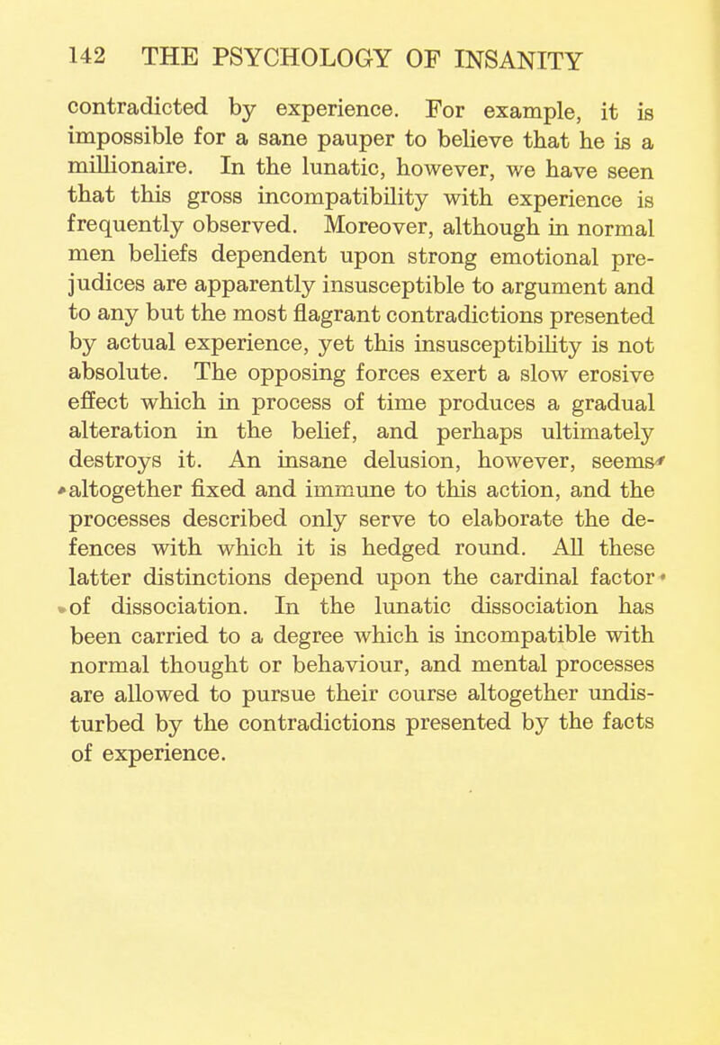 contradicted by experience. For example, it is impossible for a sane pauper to believe that he is a millionaire. In the lunatic, however, we have seen that this gross incompatibility with experience is frequently observed. Moreover, although in normal men beliefs dependent upon strong emotional pre- judices are apparently insusceptible to argument and to any but the most flagrant contradictions presented by actual experience, yet this insusceptibility is not absolute. The opposing forces exert a slow erosive effect which in process of time produces a gradual alteration in the belief, and perhaps ultimately destroys it. An insane delusion, however, seems' ♦ altogether fixed and immune to this action, and the processes described only serve to elaborate the de- fences with which it is hedged round. All these latter distinctions depend upon the cardinal factor* %of dissociation. In the lunatic dissociation has been carried to a degree which is incompatible with normal thought or behaviour, and mental processes are allowed to pursue their course altogether undis- turbed by the contradictions presented by the facts of experience.