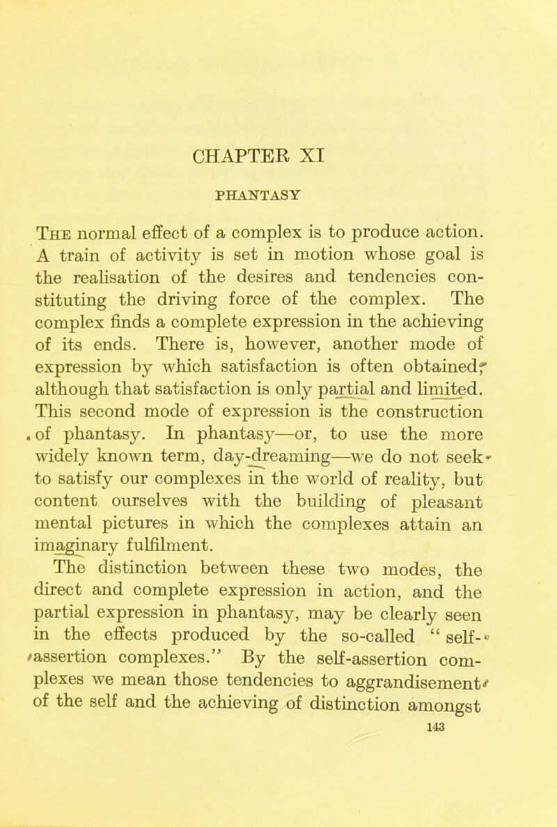 CHAPTER XI PHANTASY The normal effect of a complex is to produce action. A train of activity is set in motion whose goal is the realisation of the desires and tendencies con- stituting the driving force of the complex. The complex finds a complete expression in the achieving of its ends. There is, however, another mode of expression by which satisfaction is often obtainedf although that satisfaction is only partial and limited. This second mode of expression is the construction . of phantasy. In phantasy—or, to use the more widely known term, day-dreaming—we do not seek- to satisfy our complexes in the world of reality, but content ourselves with the building of pleasant mental pictures in which the complexes attain an imaginary fulfilment. The distinction between these two modes, the direct and complete expression in action, and the partial expression in phantasy, may be clearly seen in the effects produced by the so-called self- ^assertion complexes. By the self-assertion com- plexes we mean those tendencies to aggrandisement'' of the self and the achieving of distinction amongst