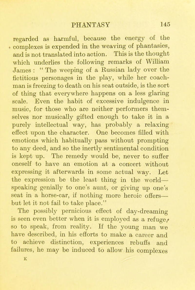 regarded as harmful, because the energy of the . complexes is expended in the weaving of phantasies, and is not translated into action. This is the thought which underlies the following remarks of William James :  The weeping of a Russian lady over the fictitious personages in the play, while her coach- man is freezing to death on his seat outside, is the sort of thing that everywhere happens on a less glaring scale. Even the habit of excessive indulgence in music, for those who are neither performers them- selves nor musically gifted enough to take it in a purely intellectual way, has probably a relaxing effect upon the character. One becomes filled with emotions which habitually pass without prompting to any deed, and so the inertly sentimental condition is kept up. The remedy would be, never to suffer oneself to have an emotion at a concert without expressing it afterwards in some actual way. Let the expression be the least thing in the world— speaking genially to one's aunt, or giving up one's seat in a horse-car, if nothing more heroic offers— but let it not fail to take place. The possibly pernicious effect of day-dreaming is seen even better when it is employed as a refuge/ so to speak, from reality. If the young man we have described, in his efforts to make a career and to achieve distinction, experiences rebuffs and failures, he may be induced to allow his complexes K