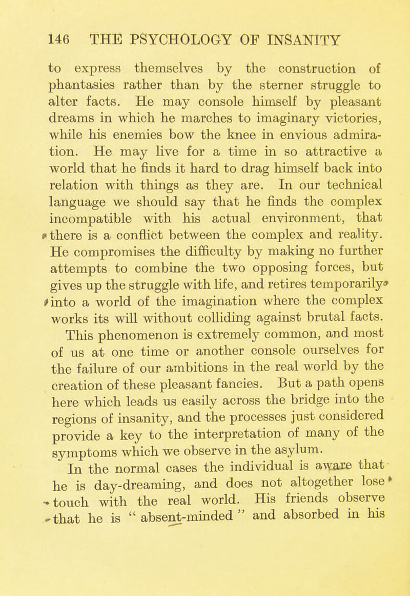 to express themselves by the construction of phantasies rather than by the sterner struggle to alter facts. He may console himself by pleasant dreams in which he marches to imaginary victories, while his enemies bow the knee in envious admira- tion. He may live for a time in so attractive a world that he finds it hard to drag himself back into relation with things as they are. In our technical language we should say that he finds the complex incompatible with his actual environment, that f there is a conflict between the complex and reality. He compromises the difficulty by making no further attempts to combine the two opposing forces, but gives up the struggle with life, and retires temporarily* >into a world of the imagination where the complex works its will without colliding against brutal facts. This phenomenon is extremely common, and most of us at one time or another console ourselves for the failure of our ambitions in the real world by the creation of these pleasant fancies. But a path opens here which leads us easily across the bridge into the regions of insanity, and the processes just considered provide a key to the interpretation of many of the symptoms which we observe in the asylum. In the normal cases the individual is aware that he is day-dreaming, and does not altogether lose* -touch with the real world. His friends observe -that he is absent-minded and absorbed in his