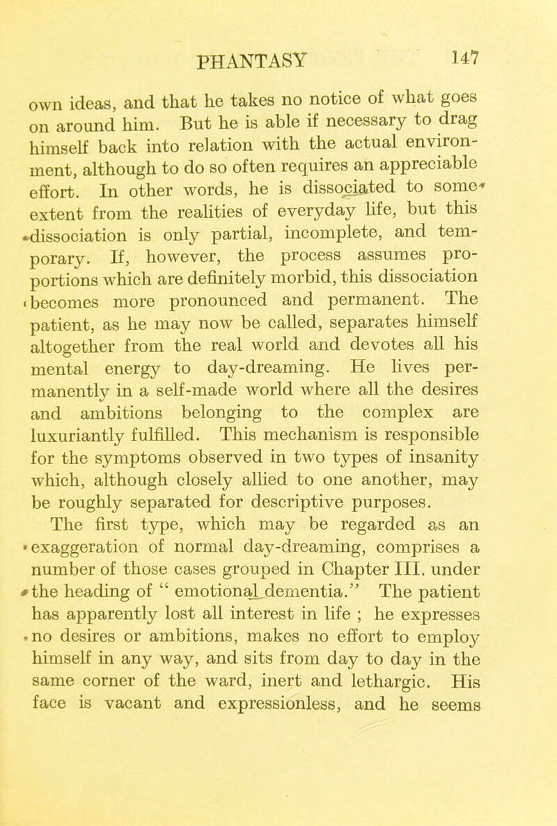 own ideas, and that he takes no notice of what goes on around him. But he is able if necessary to drag himself back into relation with the actual environ- ment, although to do so often requires an appreciable effort. In other words, he is dissociated to some* extent from the realities of everyday life, but this •dissociation is only partial, incomplete, and tem- porary. If, however, the process assumes pro- portions which are definitely morbid, this dissociation • becomes more pronounced and permanent. The patient, as he may now be called, separates himself altogether from the real world and devotes all his mental energy to day-dreaming. He lives per- manently in a self-made world where all the desires and ambitions belonging to the complex are luxuriantly fulfilled. This mechanism is responsible for the symptoms observed in two types of insanity which, although closely allied to one another, may be roughly separated for descriptive purposes. The first type, which may be regarded as an •exaggeration of normal day-dreaming, comprises a number of those cases grouped in Chapter III. under *the heading of  emotional.dementia. The patient has apparently lost all interest in life ; he expresses • no desires or ambitions, makes no effort to employ himself in any way, and sits from day to day in the same corner of the ward, inert and lethargic. His face is vacant and expressionless, and he seems