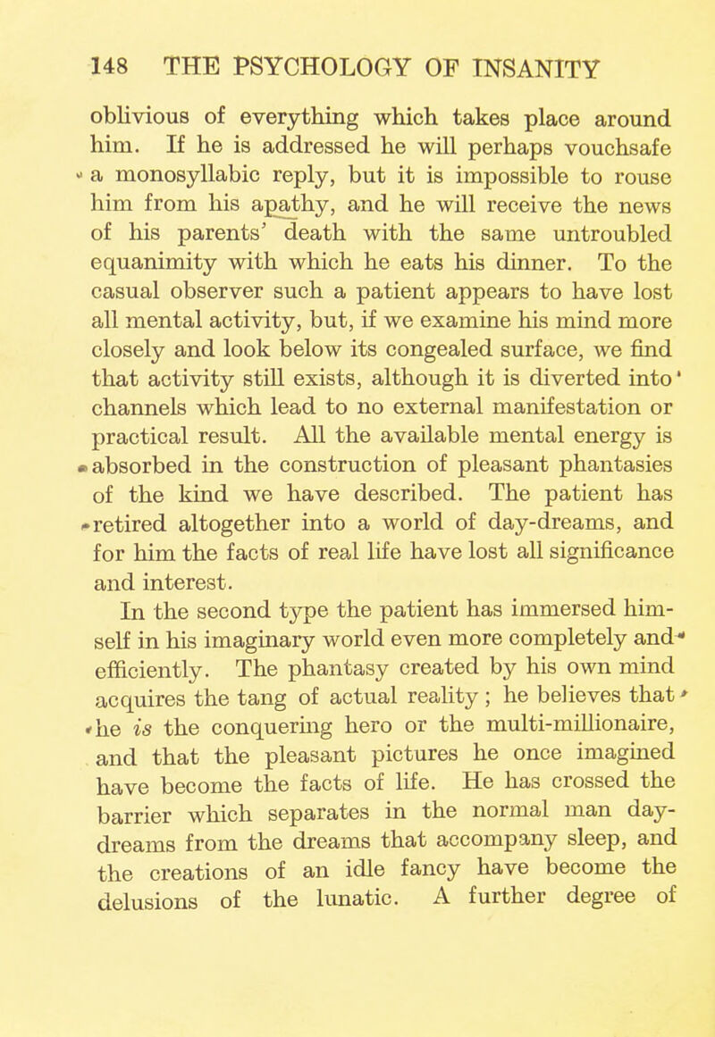 oblivious of everything which takes place around him. If he is addressed he will perhaps vouchsafe - a monosyllabic reply, but it is impossible to rouse him from his apathy, and he will receive the news of his parents' death with the same untroubled equanimity with which he eats his dinner. To the casual observer such a patient appears to have lost all mental activity, but, if we examine his mind more closely and look below its congealed surface, we find that activity still exists, although it is diverted into* channels which lead to no external manifestation or practical result. All the available mental energy is • absorbed in the construction of pleasant phantasies of the kind we have described. The patient has • retired altogether into a world of day-dreams, and for him the facts of real life have lost all significance and interest. In the second type the patient has immersed him- self in his imaginary world even more completely and* efficiently. The phantasy created by his own mind acquires the tang of actual reality ; he believes that * «he is the conquering hero or the multi-millionaire, and that the pleasant pictures he once imagined have become the facts of life. He has crossed the barrier which separates in the normal man day- dreams from the dreams that accompany sleep, and the creations of an idle fancy have become the delusions of the lunatic. A further degree of