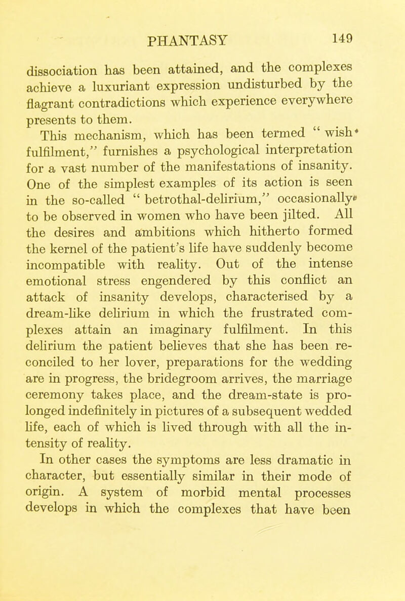 dissociation has been attained, and the complexes achieve a luxuriant expression undisturbed by the flagrant contradictions which experience everywhere presents to them. This mechanism, which has been termed  wish* fulfilment, furnishes a psychological interpretation for a vast number of the manifestations of insanity. One of the simplest examples of its action is seen in the so-called  betrothal-dehrium/' occasionally* to be observed in women who have been jilted. All the desires and ambitions which hitherto formed the kernel of the patient's life have suddenly become incompatible with reality. Out of the intense emotional stress engendered by this conflict an attack of insanity develops, characterised by a dream-like delirium in which the frustrated com- plexes attain an imaginary fulfilment. In this delirium the patient believes that she has been re- conciled to her lover, preparations for the wedding are in progress, the bridegroom arrives, the marriage ceremony takes place, and the dream-state is pro- longed indefinitely in pictures of a subsequent wedded life, each of which is lived through with all the in- tensity of reality. In other cases the symptoms are less dramatic in character, but essentially similar in their mode of origin. A system of morbid mental processes develops in which the complexes that have been