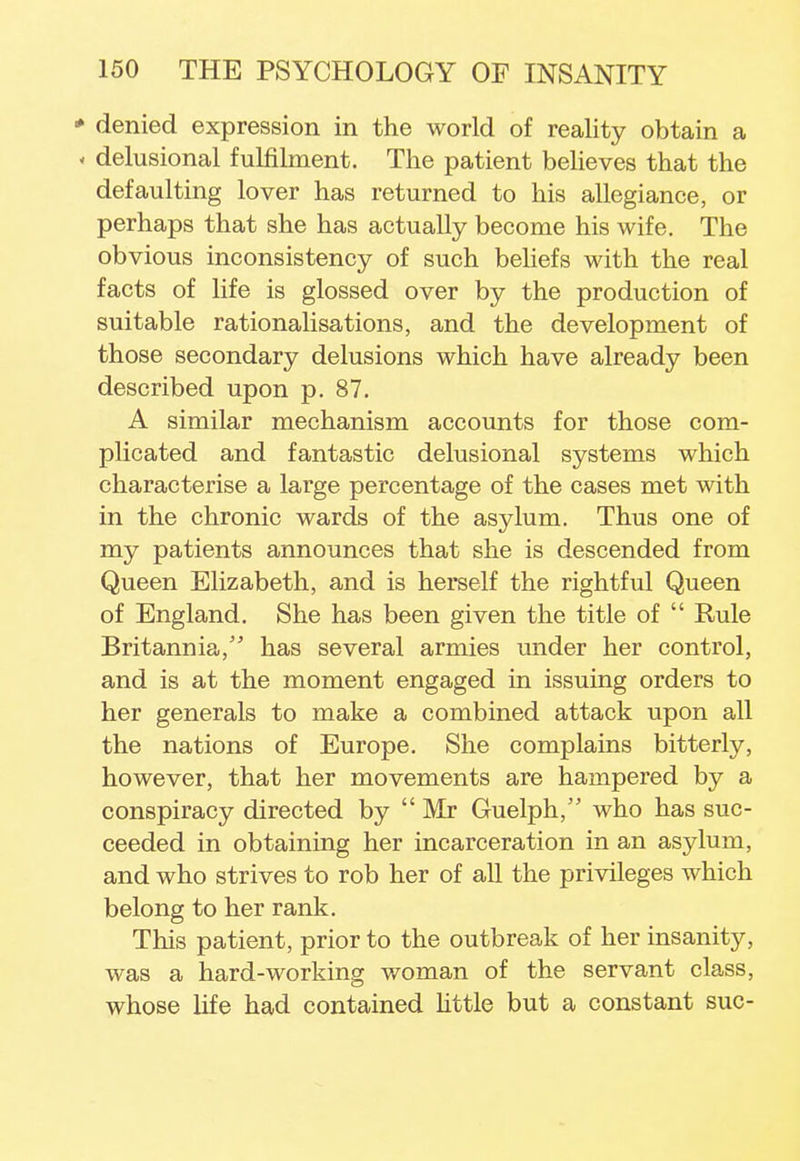 * denied expression in the world of reality obtain a < delusional fulfilment. The patient believes that the defaulting lover has returned to his allegiance, or perhaps that she has actually become his wife. The obvious inconsistency of such beliefs with the real facts of life is glossed over by the production of suitable rationalisations, and the development of those secondary delusions which have already been described upon p. 87. A similar mechanism accounts for those com- plicated and fantastic delusional systems which characterise a large percentage of the cases met with in the chronic wards of the asylum. Thus one of my patients announces that she is descended from Queen Elizabeth, and is herself the rightful Queen of England. She has been given the title of  Rule Britannia/' has several armies under her control, and is at the moment engaged in issuing orders to her generals to make a combined attack upon all the nations of Europe. She complains bitterly, however, that her movements are hampered by a conspiracy directed by  Mr Guelph, who has suc- ceeded in obtaining her incarceration in an asylum, and who strives to rob her of all the privileges which belong to her rank. This patient, prior to the outbreak of her insanity, was a hard-working woman of the servant class, whose life had contained little but a constant sue-