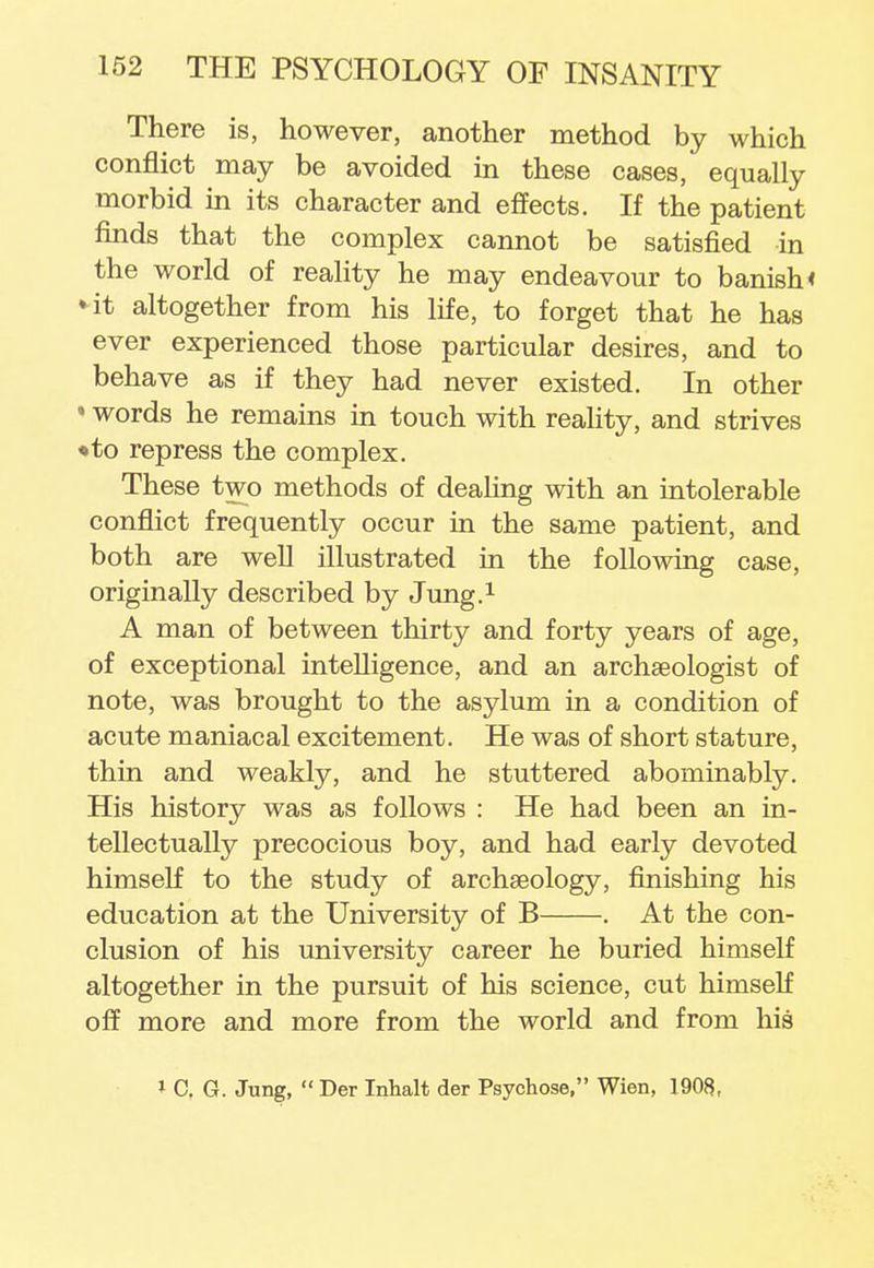 There is, however, another method by which conflict may be avoided in these cases, equally morbid in its character and effects. If the patient finds that the complex cannot be satisfied in the world of reality he may endeavour to banish < ♦it altogether from his life, to forget that he has ever experienced those particular desires, and to behave as if they had never existed. In other ' words he remains in touch with reality, and strives •to repress the complex. These two methods of dealing with an intolerable conflict frequently occur in the same patient, and both are well illustrated in the following case, originally described by Jung.1 A man of between thirty and forty years of age, of exceptional intelligence, and an archaeologist of note, was brought to the asylum in a condition of acute maniacal excitement. He was of short stature, thin and weakly, and he stuttered abominably. His history was as follows : He had been an in- tellectually precocious boy, and had early devoted himself to the study of archaeology, finishing his education at the University of B . At the con- clusion of his university career he buried himself altogether in the pursuit of his science, cut himself off more and more from the world and from his * 0, G. Jung,  Der Inhalt der Psychose, Wien, 1908,