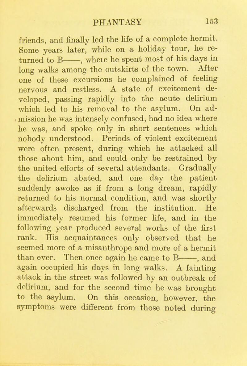 friends, and finally led the life of a complete hermit. Some years later, while on a holiday tour, he re- turned to B , wheie he spent most of his days in long walks among the outskirts of the town. After one of these excursions he complained of feeling nervous and restless. A state of excitement de- veloped, passing rapidly into the acute delirium which led to his removal to the asylum. On ad- i mission he was intensely confused, had no idea where he was, and spoke only in short sentences which nobody understood. Periods of violent excitement were often present, during which he attacked all those about him, and could only be restrained by the united efforts of several attendants. Gradually the delirium abated, and one day the patient suddenly awoke as if from a long dream, rapidly returned to his normal condition, and was shortly afterwards discharged from the institution. He immediately resumed his former life, and in the following year produced several works of the first rank. His acquaintances only observed that he seemed more of a misanthrope and more of a hermit than ever. Then once again he came to B , and again occupied his days in long walks. A fainting attack in the street was followed by an outbreak of delirium, and for the second time he was brought to the asylum. On this occasion, however, the symptoms were different from those noted during