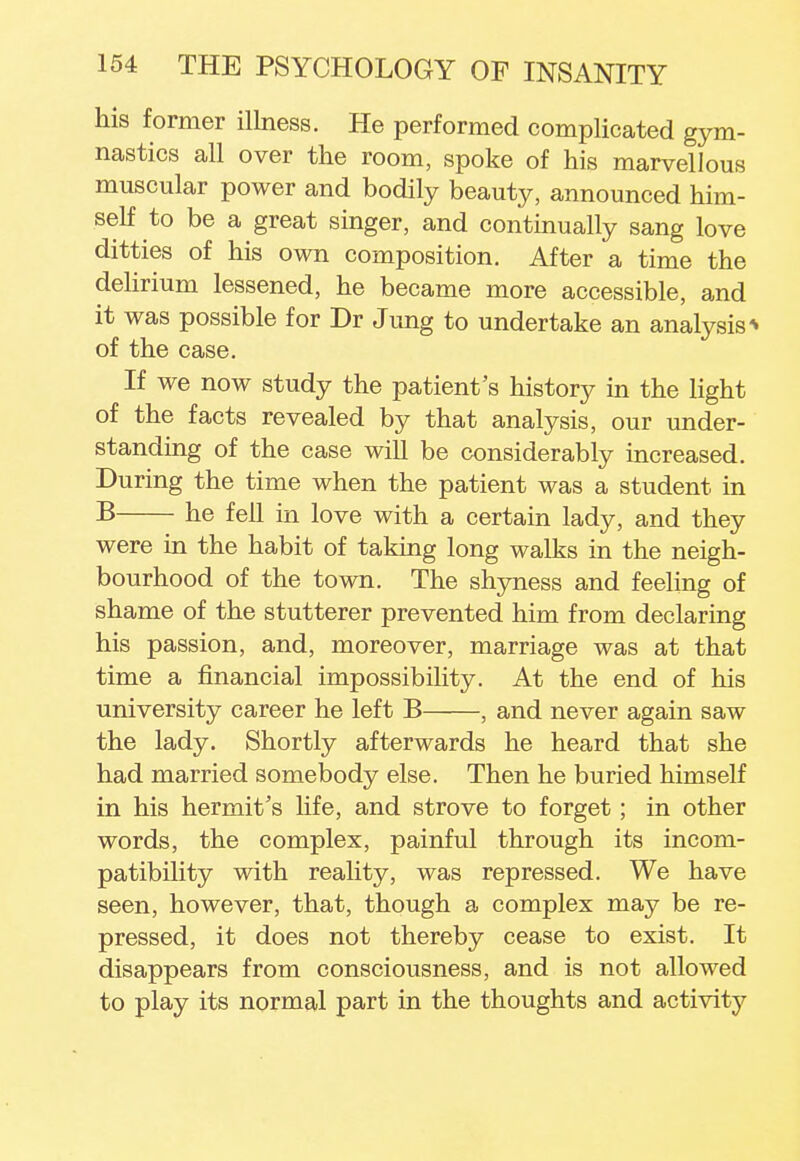 his former illness. He performed complicated gym- nastics all over the room, spoke of his marvellous muscular power and bodily beauty, announced him- self to be a great singer, and continually sang love ditties of his own composition. After a time the delirium lessened, he became more accessible, and it was possible for Dr Jung to undertake an analysis * of the case. If we now study the patient's history in the light of the facts revealed by that analysis, our under- standing of the case will be considerably increased. During the time when the patient was a student in B he fell in love with a certain lady, and they were in the habit of taking long walks in the neigh- bourhood of the town. The shyness and feeling of shame of the stutterer prevented him from declaring his passion, and, moreover, marriage was at that time a financial impossibility. At the end of his university career he left B , and never again saw the lady. Shortly afterwards he heard that she had married somebody else. Then he buried himself in his hermit's life, and strove to forget; in other words, the complex, painful through its incom- patibility with reality, was repressed. We have seen, however, that, though a complex may be re- pressed, it does not thereby cease to exist. It disappears from consciousness, and is not allowed to play its normal part in the thoughts and activity