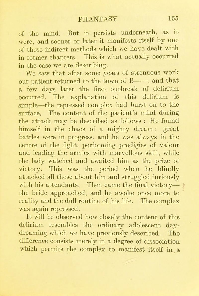 of the inind. But it persists underneath, as it were, and sooner or later it manifests itself by one of those indirect methods which we have dealt with in former chapters. This is what actually occurred in the case we are describing. We saw that after some years of strenuous work our patient returned to the town of B , and that a few days later the first outbreak of delirium occurred. The explanation of this delirium is simple—the repressed complex had burst on to the surface. The content of the patient's mind during the attack may be described as follows : He found himself in the chaos of a mighty dream ; great battles were in progress, and he was always in the centre of the fight, performing prodigies of valour and leading the armies with marvellous skill, while the lady watched and awaited him as the prize of victory. This was the period when he blindly attacked all those about him and struggled furiously with his attendants. Then came the final victory— the bride approached, and he awoke once more to reality and the dull routine of his life. The complex was again repressed. It will be observed how closely the content of this delirium resembles the ordinary adolescent day- dreaming which we have previously described. The difference consists merely in a degree of dissociation which permits the complex to manifest itself in a