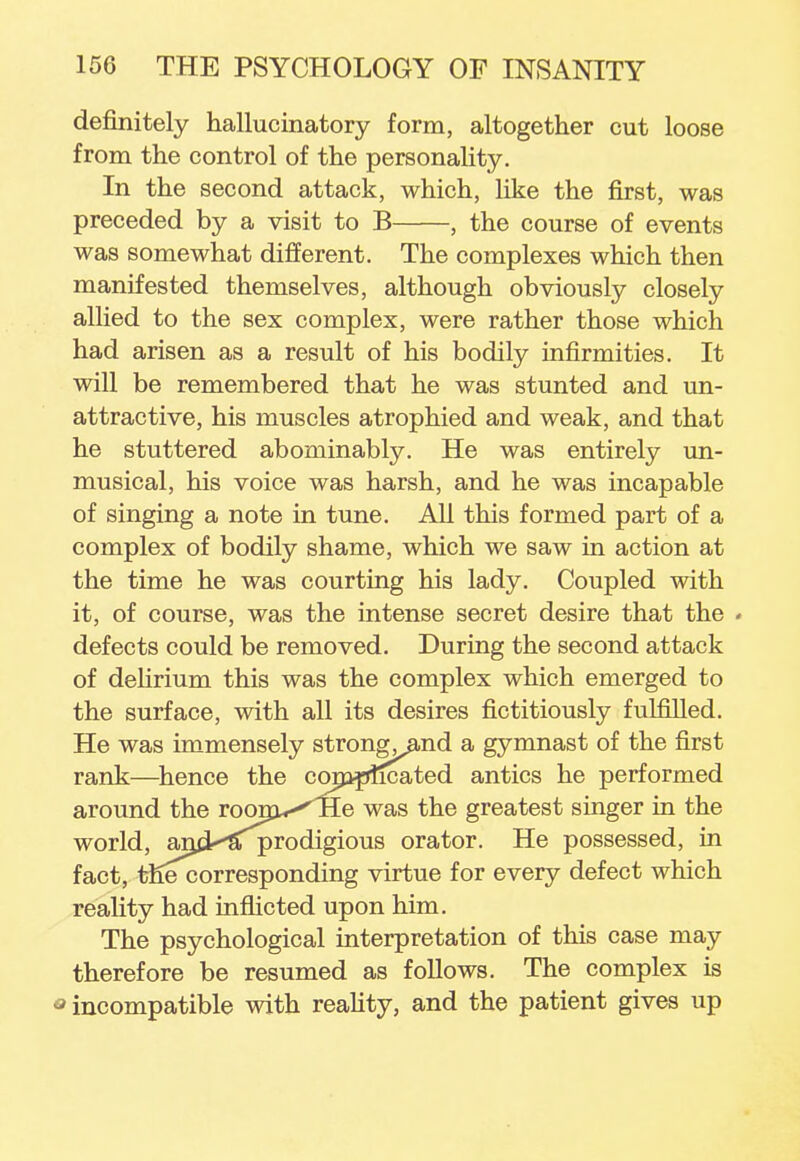 definitely hallucinatory form, altogether cut loose from the control of the personality. In the second attack, which, like the first, was preceded by a visit to B , the course of events was somewhat different. The complexes which then manifested themselves, although obviously closely allied to the sex complex, were rather those which had arisen as a result of his bodily infirmities. It will be remembered that he was stunted and un- attractive, his muscles atrophied and weak, and that he stuttered abominably. He was entirely un- musical, his voice was harsh, and he was incapable of singing a note in tune. All this formed part of a complex of bodily shame, which we saw in action at the time he was courting his lady. Coupled with it, of course, was the intense secret desire that the < defects could be removed. During the second attack of delirium this was the complex which emerged to the surface, with all its desires fictitiously fulfilled. He was immensely strong^and a gymnast of the first rank—hence the complicated antics he performed around the room^TIe was the greatest singer in the world, arjd^'Sfprodigious orator. He possessed, in fact, thecorresponding virtue for every defect which reality had inflicted upon him. The psychological interpretation of this case may therefore be resumed as follows. The complex is J incompatible with reality, and the patient gives up