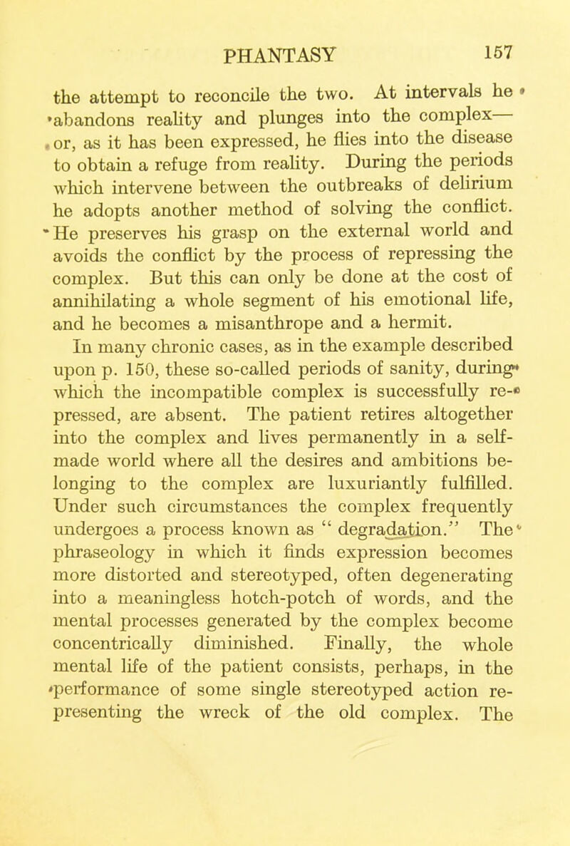 the attempt to reconcile the two. At intervals he • •abandons reality and plunges into the complex— , or, as it has been expressed, he flies into the disease to obtain a refuge from reality. During the periods which intervene between the outbreaks of delirium he adopts another method of solving the conflict. He preserves his grasp on the external world and avoids the conflict by the process of repressing the complex. But this can only be done at the cost of annihilating a whole segment of his emotional life, and he becomes a misanthrope and a hermit. In many chronic cases, as in the example described upon p. 150, these so-called periods of sanity, during* which the incompatible complex is successfully re-« pressed, are absent. The patient retires altogether into the complex and lives permanently in a self- made world where all the desires and ambitions be- longing to the complex are luxuriantly fulfilled. Under such circumstances the complex frequently undergoes a process known as  degradation. The phraseology in which it finds expression becomes more distorted and stereotyped, often degenerating into a meaningless hotch-potch of words, and the mental processes generated by the complex become concentrically diminished. Finally, the whole mental life of the patient consists, perhaps, in the 'performance of some single stereotyped action re- presenting the wreck of the old complex. The