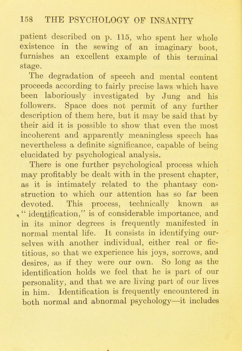 patient described on p. 115, who spent her whole existence in the sewing of an imaginary boot, furnishes an excellent example of this terminal stage. The degradation of speech and mental content proceeds according to fairly precise laws which have been laboriously investigated by Jung and his followers. Space does not permit of any further description of them here, but it may be said that by their aid it is possible to show that even the most incoherent and apparently meaningless speech has nevertheless a definite significance, capable of being elucidated by psychological analysis. There is one further psychological process which may profitably be dealt with in the present chapter, as it is intimately related to the phantasy con- struction to which our attention has so far been devoted. This process, technically known as - identification/' is of considerable importance, and in its minor degrees is frequently manifested in normal mental life. It consists in identifying our- selves with another individual, either real or fic- titious, so that we experience his joys, sorrows, and desires, as if they were our own. So long as the identification holds we feel that he is part of our personality, and that we are hving part of our lives in him. Identification is frequently encountered in both normal and abnormal psychology—it includes
