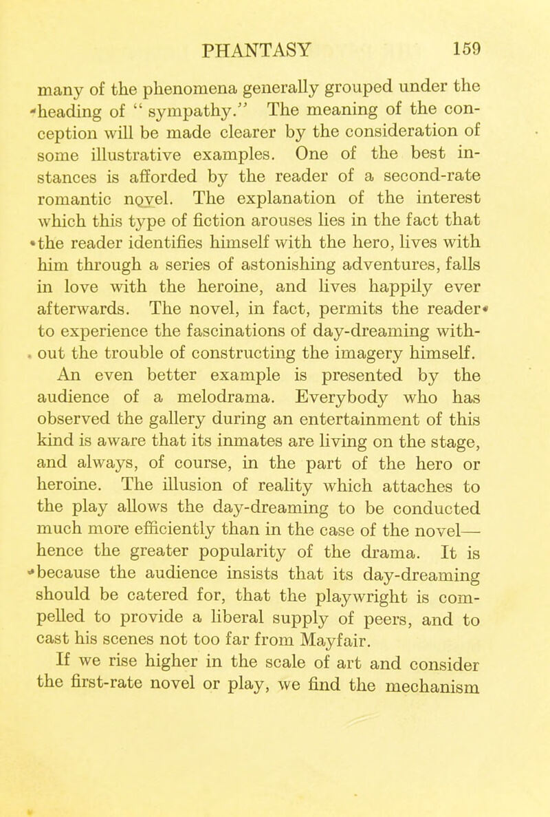 many of the phenomena generally grouped under the -heading of  sympathy. The meaning of the con- ception will be made clearer by the consideration of some illustrative examples. One of the best in- stances is afforded by the reader of a second-rate romantic novel. The explanation of the interest which this type of fiction arouses lies in the fact that •the reader identifies himself with the hero, lives with him through a series of astonishing adventures, falls in love with the heroine, and lives happily ever afterwards. The novel, in fact, permits the reader* to experience the fascinations of day-dreaming with- . out the trouble of constructing the imagery himself. An even better example is presented by the audience of a melodrama. Everybody who has observed the gallery during an entertainment of this kind is aware that its inmates are living on the stage, and always, of course, in the part of the hero or heroine. The illusion of reality which attaches to the play allows the day-dreaming to be conducted much more efficiently than in the case of the novel— hence the greater popularity of the drama. It is ■* because the audience insists that its day-dreaming should be catered for, that the playwright is com- pelled to provide a liberal supply of peers, and to cast his scenes not too far from Mayfair. If we rise higher in the scale of art and consider the first-rate novel or play, we find the mechanism