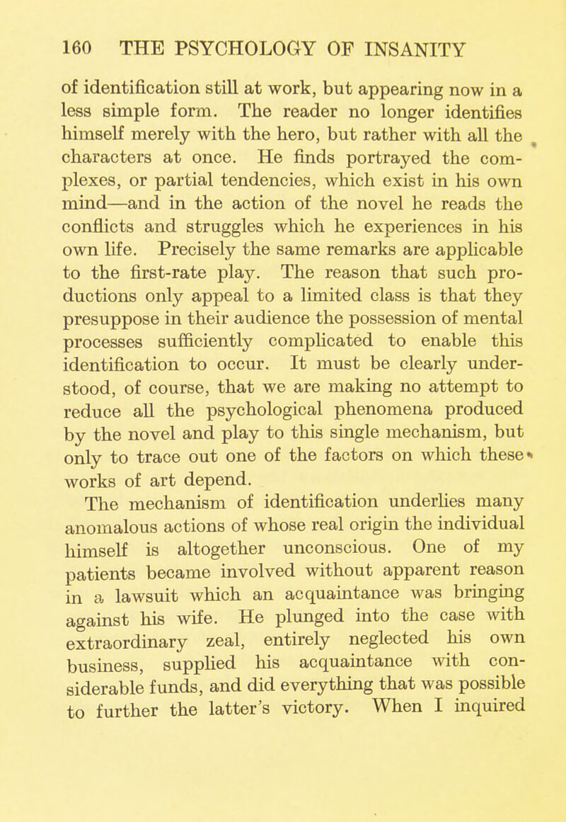 of identification still at work, but appearing now in a less simple form. The reader no longer identifies himself merely with the hero, but rather with all the characters at once. He finds portrayed the com- plexes, or partial tendencies, which exist in his own mind—and in the action of the novel he reads the conflicts and struggles which he experiences in his own life. Precisely the same remarks are applicable to the first-rate play. The reason that such pro- ductions only appeal to a limited class is that they presuppose in their audience the possession of mental processes sufficiently complicated to enable this identification to occur. It must be clearly under- stood, of course, that we are making no attempt to reduce all the psychological phenomena produced by the novel and play to this single mechanism, but only to trace out one of the factors on which these works of art depend. The mechanism of identification underlies many anomalous actions of whose real origin the individual himself is altogether unconscious. One of my patients became involved without apparent reason in a lawsuit which an acquaintance was bringing against his wife. He plunged into the case with extraordinary zeal, entirely neglected his own business, supplied his acquaintance with con- siderable funds, and did everything that was possible to further the latter's victory. When I inquired