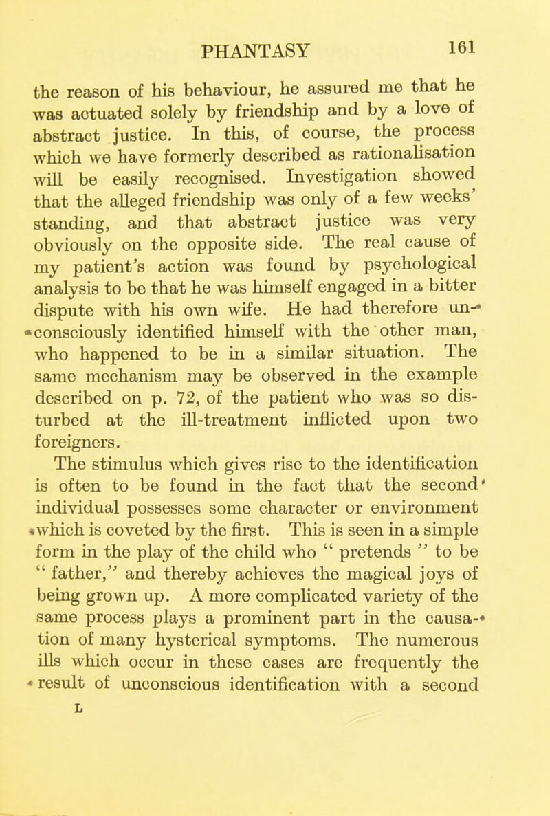 the reason of his behaviour, he assured me that he was actuated solely by friendship and by a love of abstract justice. In this, of course, the process which we have formerly described as rationalisation will be easily recognised. Investigation showed that the alleged friendship was only of a few weeks' standing, and that abstract justice was very obviously on the opposite side. The real cause of my patient's action was found by psychological analysis to be that he was himself engaged in a bitter dispute with his own wife. He had therefore un- •consciously identified himself with the other man, who happened to be in a similar situation. The same mechanism may be observed in the example described on p. 72, of the patient who was so dis- turbed at the ill-treatment inflicted upon two foreigners. The stimulus which gives rise to the identification is often to be found in the fact that the second* individual possesses some character or environment «which is coveted by the first. This is seen in a simple form in the play of the child who  pretends  to be  father, and thereby achieves the magical joys of being grown up. A more complicated variety of the same process plays a prominent part in the causa-* tion of many hysterical symptoms. The numerous ills which occur in these cases are frequently the • result of unconscious identification with a second L
