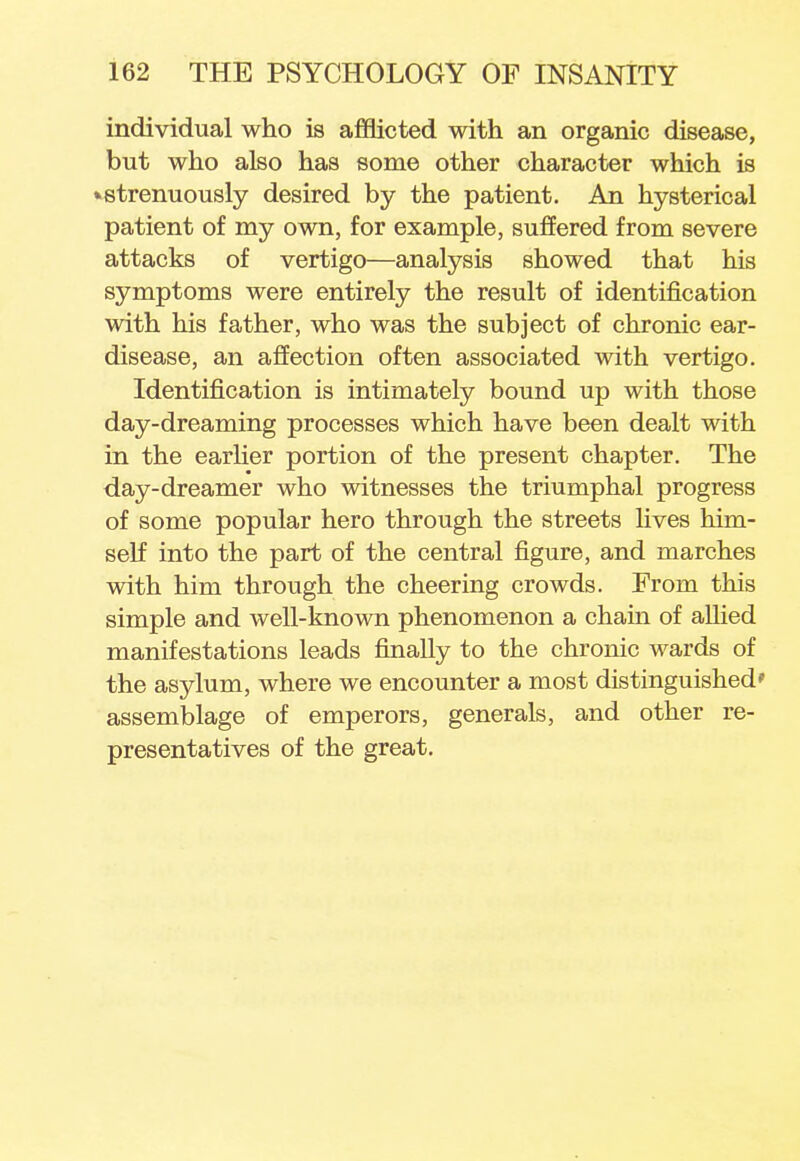individual who is afflicted with an organic disease, but who also has some other character which is »strenuously desired by the patient. An hysterical patient of my own, for example, suffered from severe attacks of vertigo—analysis showed that his symptoms were entirely the result of identification with his father, who was the subject of chronic ear- disease, an affection often associated with vertigo. Identification is intimately bound up with those day-dreaming processes which have been dealt with in the earlier portion of the present chapter. The day-dreamer who witnesses the triumphal progress of some popular hero through the streets lives him- self into the part of the central figure, and marches with him through the cheering crowds. From this simple and well-known phenomenon a chain of allied manifestations leads finally to the chronic wards of the asylum, where we encounter a most distinguished' assemblage of emperors, generals, and other re- presentatives of the great.