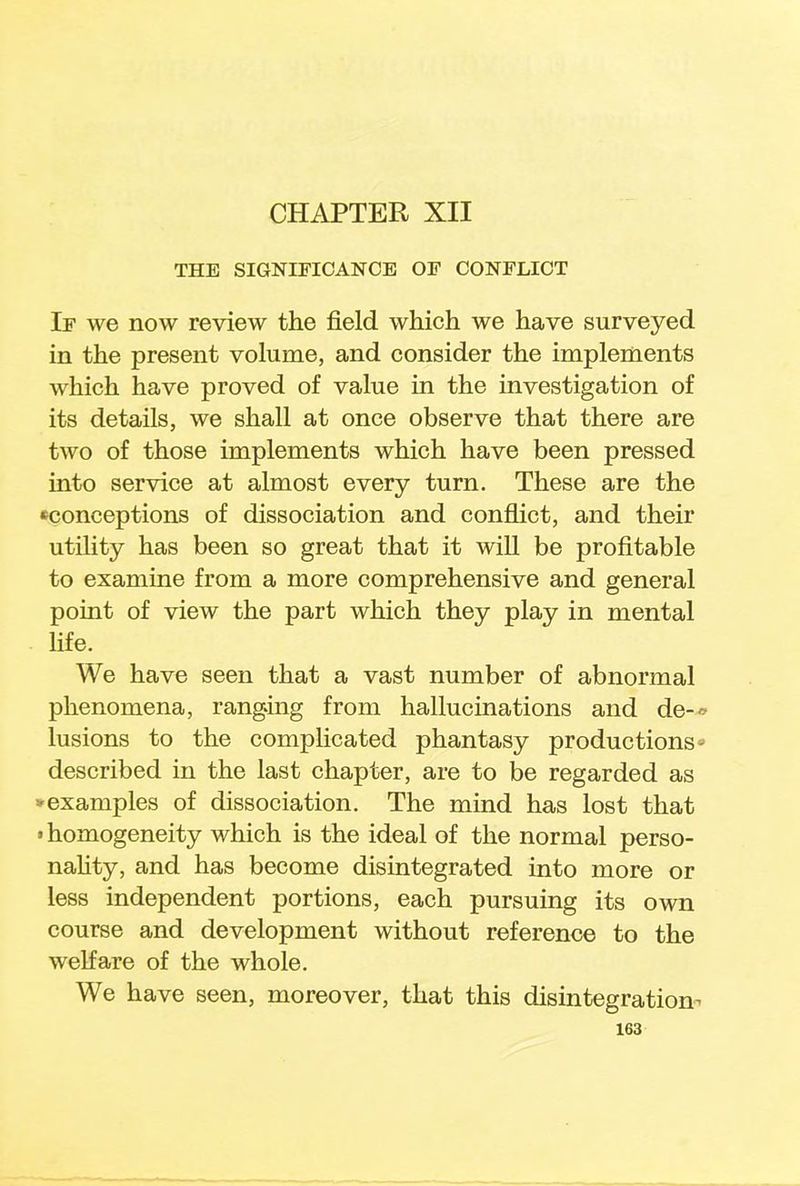 CHAPTER XII THE SIGNIFICANCE OF CONFLICT If we now review the field which we have surveyed in the present volume, and consider the implements which have proved of value in the investigation of its details, we shall at once observe that there are two of those implements which have been pressed into service at almost every turn. These are the ^conceptions of dissociation and conflict, and their utility has been so great that it will be profitable to examine from a more comprehensive and general point of view the part which they play in mental life. We have seen that a vast number of abnormal phenomena, ranging from hallucinations and de-* lusions to the complicated phantasy productions- described in the last chapter, are to be regarded as * examples of dissociation. The mind has lost that • homogeneity which is the ideal of the normal perso- nality, and has become disintegrated into more or less independent portions, each pursuing its own course and development without reference to the welfare of the whole. We have seen, moreover, that this disintegration-