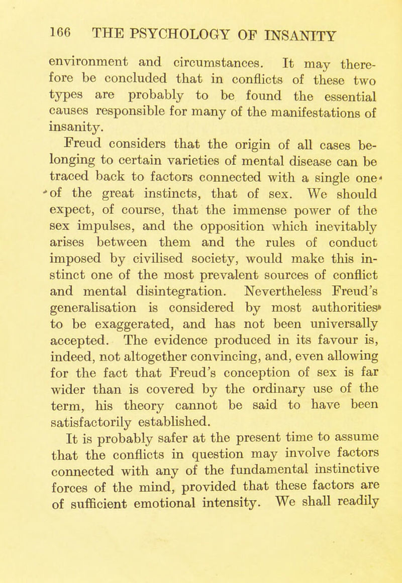 environment and circumstances. It may there- fore be concluded that in conflicts of these two types are probably to be found the essential causes responsible for many of the manifestations of insanity. Freud considers that the origin of all cases be- longing to certain varieties of mental disease can be traced back to factors connected with a single one 'of the great instincts, that of sex. We should expect, of course, that the immense power of the sex impulses, and the opposition which inevitably arises between them and the rules of conduct imposed by civilised society, would make this in- stinct one of the most prevalent sources of conflict and mental disintegration. Nevertheless Freud's generalisation is considered by most authorities* to be exaggerated, and has not been universally accepted. The evidence produced in its favour is, indeed, not altogether convincing, and, even allowing for the fact that Freud's conception of sex is far wider than is covered by the ordinary use of the term, his theory cannot be said to have been satisfactorily established. It is probably safer at the present time to assume that the conflicts in question may involve factors connected with any of the fundamental instinctive forces of the mind, provided that these factors are of sufficient emotional intensity. We shall readily