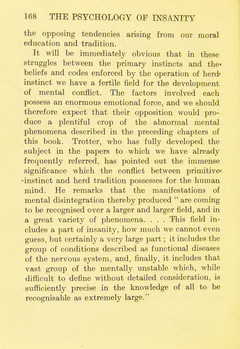 the opposing tendencies arising from our moral education and tradition. It will be immediately obvious that in these struggles between the primary instincts and the* beliefs and codes enforced by the operation of herd' instinct we have a fertile field for the development of mental conflict. The factors involved each possess an enormous emotional force, and we should therefore expect that their opposition would pro- duce a plentiful crop of the abnormal mental phenomena described in the preceding chapters of this book. Trotter, who has fully developed the subject in the papers to which we have already frequently referred, has pointed out the immense significance which the conflict between primitive* •^instinct and herd tradition possesses for the human mind. He remarks that the manifestations of mental disintegration thereby produced  are coming to be recognised over a larger and larger field, and in a great variety of phenomena. . . . This field in- cludes a part of insanity, how much we cannot even guess, but certainly a very large part; it includes the group of conditions described as functional diseases of the nervous system, and, finally, it includes that vast group of the mentally unstable which, while difficult to define without detailed consideration, is sufficiently precise in the knowledge of all to be recognisable as extremely large/'