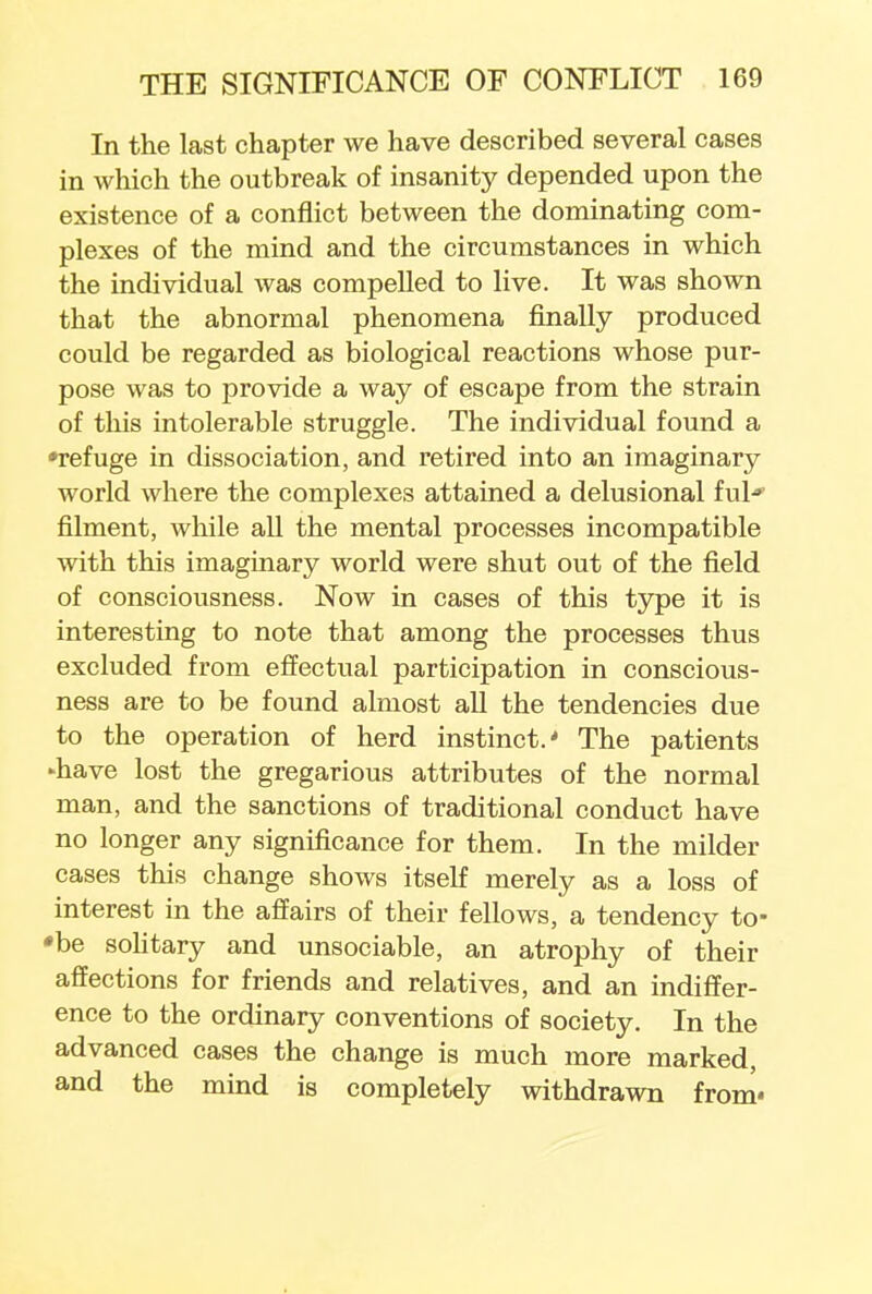 In the last chapter we have described several cases in which the outbreak of insanity depended upon the existence of a conflict between the dominating com- plexes of the mind and the circumstances in which the individual was compelled to live. It was shown that the abnormal phenomena finally produced could be regarded as biological reactions whose pur- pose was to provide a way of escape from the strain of this intolerable struggle. The individual found a •refuge in dissociation, and retired into an imaginary world where the complexes attained a delusional ful* filment, while all the mental processes incompatible with this imaginary world were shut out of the field of consciousness. Now in cases of this type it is interesting to note that among the processes thus excluded from effectual participation in conscious- ness are to be found almost all the tendencies due to the operation of herd instinct.' The patients ►have lost the gregarious attributes of the normal man, and the sanctions of traditional conduct have no longer any significance for them. In the milder cases this change shows itself merely as a loss of interest in the affairs of their fellows, a tendency to- *be solitary and unsociable, an atrophy of their affections for friends and relatives, and an indiffer- ence to the ordinary conventions of society. In the advanced cases the change is much more marked, and the mind is completely withdrawn from*
