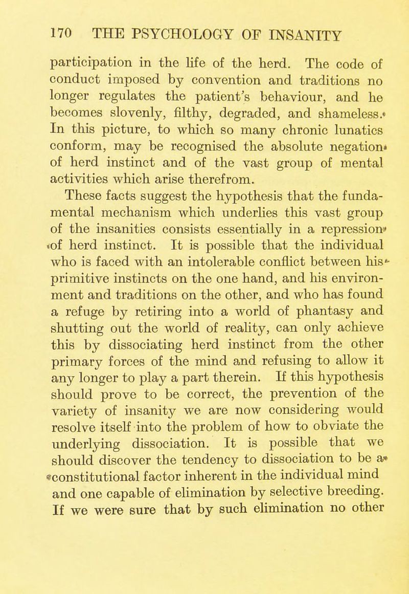 participation in the life of the herd. The code of conduct imposed by convention and traditions no longer regulates the patient's behaviour, and he becomes slovenly, filthy, degraded, and shameless.* In this picture, to which so many chronic lunatics conform, may be recognised the absolute negation* of herd instinct and of the vast group of mental activities which arise therefrom. These facts suggest the hypothesis that the funda- mental mechanism which underlies this vast group of the insanities consists essentially in a repression* •of herd instinct. It is possible that the individual who is faced with an intolerable conflict between his«- primitive instincts on the one hand, and his environ- ment and traditions on the other, and who has found a refuge by retiring into a world of phantasy and shutting out the world of reality, can only achieve this by dissociating herd instinct from the other primary forces of the mind and refusing to allow it any longer to play a part therein. If this hypothesis should prove to be correct, the prevention of the variety of insanity we are now considering would resolve itself into the problem of how to obviate the underlying dissociation. It is possible that we should discover the tendency to dissociation to be a» ^constitutional factor inherent in the individual mind and one capable of elimination by selective breeding. If we were sure that by such elimination no other