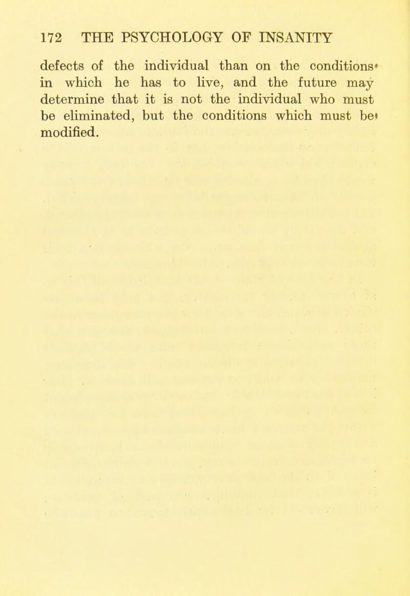defects of the individual than on the conditions' in which he has to live, and the future may determine that it is not the individual who must be eliminated, but the conditions which must be» modified.