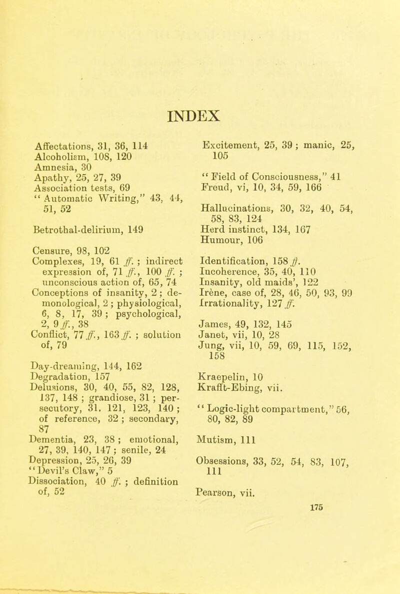 INDEX Affectations, 31, 36, 114 Alcoholism, 10S, 120 Amnesia, 30 Apathy, 25, 27, 39 Association tests, 69  Automatic Writing, 43, 44, 51, 52 Betrothal-delirium, 149 Censure, 98, 102 Complexes, 19, 61 ff. ; indirect expression of, 71 ff., 100 ff. ; unconscious action of, 65, 74 Conceptions of insanity, 2 ; de- monological, 2; physiological, 6, 8, 17, 39; psychological, 2, 9#, 38 Conflict, 77 ff'-, 163 ff'. ; solution of, 79 Day-dreaming, 144, 162 Degradation, 157 Delusions, 30, 40, 55, 82, 128, 137, 148 ; grandiose, 31 ; per- secutory, 31. 121, 123, 140; of reference, 32 ; secondary, 87 Dementia, 23, 38 ; emotional, 27, 39, 140, 147; senile, 24 Depression, 25, 26, 39  Devil's Claw, 5 Dissociation, 40 ff'. ; definition of, 52 Excitement, 25, 39; manic, 25, 105  Field of Consciousness, 41 Freud, vi, 10, 34, 59, 166 Hallucinations, 30, 32, 40, 54, 58, 83, 124 Herd instinct, 134, 167 Humour, 106 Identification, 158 ff. Incoherence, 35, 40, 110 Insanity, old maids', 122 Irene, case of, 28, 46, 50, 93, 99 Irrationality, 127 ff. James, 49, 132, 145 Janet, vii, 10, 28 Jung, vii, 10, 59, 69, 115, 152, 158 Kraepelin, 10 Krafft-Ebing, vii.  Logic-light compartment, 56, 80, 82, 89 Mutism, 111 Obsessions, 33, 52, 54, 83, 107, Pearson, vii.