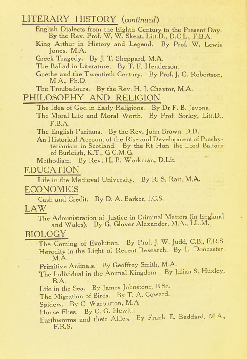 LITERARY HISTORY (continued) English Dialects from the Eighth Century to the Present Day. By the Rev. Prof. W. W. Skeat, Litt.D., D.C.L., F.B.A. King Arthur in History and Legend. By Prof. W. Lewis Jones, M.A. Greek Tragedy. By J. T. Sheppard, M.A. The Ballad in Literature. By T. F. Henderson. Goethe and the Twentieth Century. By Prof. J. G. Robertson, M.A., Ph.D. The Troubadours. By the Rev. H. J. Chaytor, M.A. PHILOSOPHY AND RELIGION The Idea of God in Early Religions. By Dr F. B. Jevons. The Moral Life and Moral Worth. By Prof. Sorley, Litt.D., F.B.A. The English Puritans. By the Rev. John Brown, D.D. An Historical Account of the Rise and Development of Presby- terianism in Scotland. By the Rt Hon. the Lord Balfour of Burleigh, K.T., G.C.M.G. Methodism. By Rev. H. B. Workman, D.Lit. EDUCATION Life in the Medieval University. By R. S. Rait, M.A. ECONOMICS Cash and Credit. By D. A. Barker, I.C.S. LAW The Administration of Justice in Criminal Matters (in England and Wales). By G. Glover Alexander, M.A., LL.M. BIOLOGY The Coming of Evolution. By Prof. J. W. Judd, C.B., F.R.S. Heredity in the Light of Recent Research. By L. Doncaster, M.A. Primitive Animals. By Geoffrey Smith, M.A. The Individual in the Animal Kingdom. By Julian S. Huxley, B.A. Life in the Sea. By James Johnstone, B.Sc. The Migration of Birds. By T. A. Coward. Spiders. By C. Warburton, M.A. House Flies. By C. G. Hewitt. Earthworms and their Allies. By Frank E. Beddard, M.A., F.R.S.