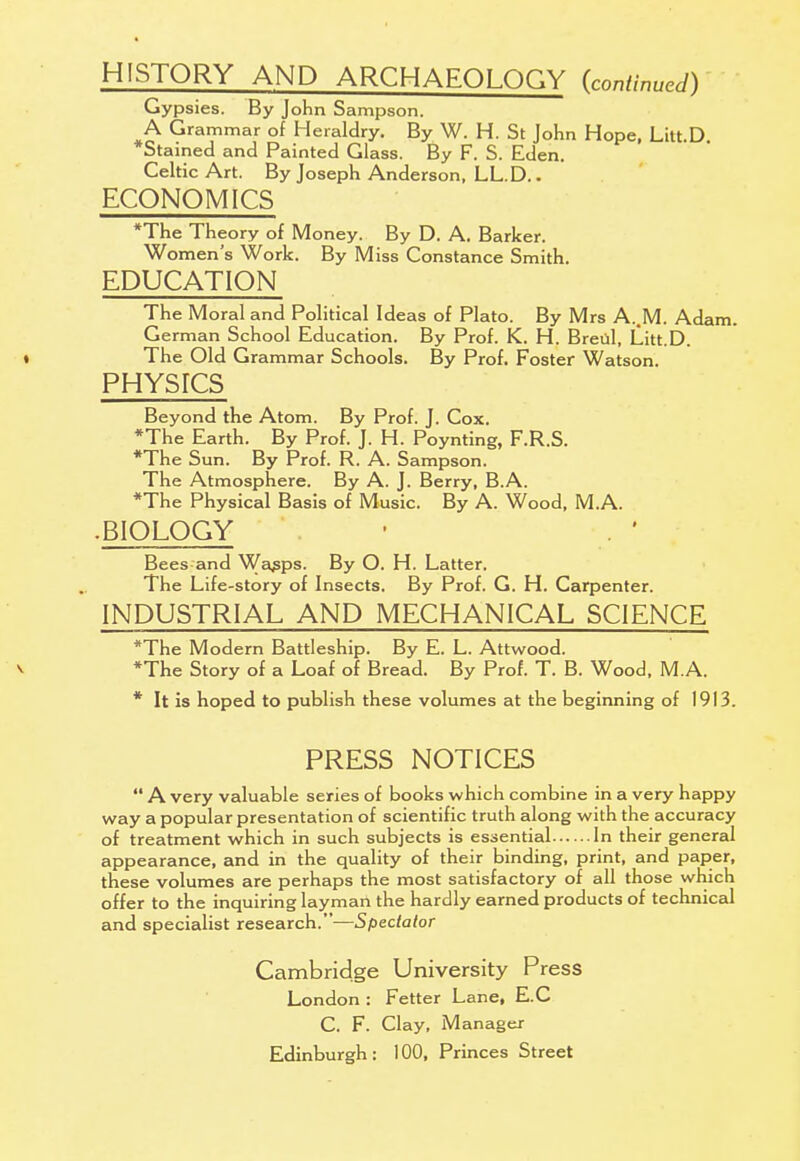 HISTORY AND ARCHAEOLOGY (continued) Gypsies. By John Sampson. A Grammar of Heraldry. By W. H. St John Hope, Litt.D *Stained and Painted Glass. By F. S. Eden. Celtic Art. By Joseph Anderson, LL.D.. ECONOMICS *The Theory of Money. By D. A. Barker. Women's Work. By Miss Constance Smith. EDUCATION The Moral and Political Ideas of Plato. By Mrs A..M. Adam. German School Education. By Prof. K. H. Breul, Litt D ♦ The Old Grammar Schools. By Prof. Foster Watson. PHYSICS Beyond the Atom. By Prof. J. Cox. *The Earth. By Prof. J. H. Poynting, F.R.S. *The Sun. By Prof. R. A. Sampson. The Atmosphere. By A. J. Berry, B.A. *The Physical Basis of Music. By A. Wood, M.A. ■ BIOLOGY Bees and Wapps. By O. H. Latter. The Life-story of Insects. By Prof. G. H. Carpenter. INDUSTRIAL AND MECHANICAL SCIENCE *The Modern Battleship. By E. L. Attwood. v *The Story of a Loaf of Bread. By Prof. T. B. Wood, M.A. * It is hoped to publish these volumes at the beginning of 1913. PRESS NOTICES  A very valuable series of books which combine in a very happy way a popular presentation of scientific truth along with the accuracy of treatment which in such subjects is essential In their general appearance, and in the quality of their binding, print, and paper, these volumes are perhaps the most satisfactory of all those which offer to the inquiring layman the hardly earned products of technical and specialist research.—Spectator Cambridge University Press London : Fetter Lane, E.C C. F. Clay, Manager Edinburgh : 100, Princes Street