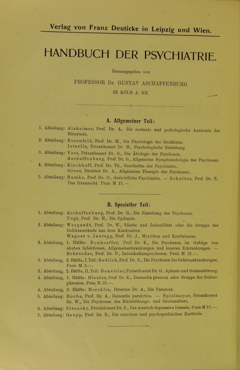 HANDBUCH DER PSYCHIATRIE. Heraasgegebeu von PROFESSOR Dr. GUSTAV ASCHAFFENBURG IN KÖLN A. EH. ^ '■ o— . A. Allgemeiner Teil: 1. Abteilung: Alzheimer, Prof. Dr. Ä., Die normale und pathologische Anatomie der Hirnrinde. 2. Abteilung: Rosenfeld, Prof. Dr. M., Die Physiologie des Großhirns. I SS erlin, Privatdozent Dr. M., Psychologische Einleitung, a Abteilung: Voss, Privatdozent Dr. G., Die Ätiologie der Psychosen. Aschaffenburg, Prof. Dr. G., Allgemeine Symptomatologie der Psychosen. 4. Abteilung: Kirchhoff, Prof. Dr. Th., Geschichte der Psychiatrie. Gross, Direktor Dr. A., Allgemeine Therapie der Psychosen. 5. AbteUung: Bumke, Prof. Dr. 0., Gerichtliche Psychiatrie. — Schultze, Prof. Dr. E. Das Irrenrecht. Preis M 11.—. B. Spezieller Teil: 1. Abteilung: Aschaffenburg, Prof. Dr. G., Die Einteilung der Psychosen. Vogt, Prof. Dr. H., Die Epilepsie. 2. Abteilung: Weygandt, Prof. Dr. W., Idiotie und ImbeziUität oder die Gruppe der Defektzustände aus dem Kindesalter. Wagner v. Jauregg, Prof. Dr. J., Myxödem und Kretinismus. 3. Abteilung, 1. Hälfte: Bonhoeffer, Prof. Dr. K., Die Psychosen im Gefolge von akuten Infektionen, Allgemeinerkrankungen und inneren Erkrankungen. — Schroeder, Prof. Dr. P., Intoxikationspsychosen. Preis M 12. — . 3. Abteilung, 2. Hälfte, I. Teil: R e d 1 i c h, Prof. Dr. E., Die Psychosen bei Gehirnerkrankungen. Preis M 3.—. 3. Abteilung, 2. Hälfte, II. Teil: B onvicini, Privatdozent Dr. G., Aphasie und Geistesstörung. 4. Abteilung, 1. Hälfte: Bleuler, Prof Dr. E., Dementia praecox oder Gruppe der Schizo- phrenien. Preis M 13.—. 4. Abteilung, 2. Hälfte: Mercklin, Direktor Dr. A., Die Paranoia. 5. Abteilung: Ho che, Prof. Dr. A., Dementia paralytica. — Spielmeyer, Privatdozent Dr. W., Die Psychosen des Rückbildungs- und Greisonalters. 6. Abteilung: Stransky, Privatdozent Dr. E., Das manisch-depressive Irresein. Preis M 10.—. 7. Abteilung: Gaupp, Prof. Dr. R., Die nervösen und psychopathischen Zustände.