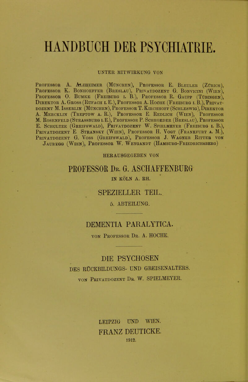 UNTER MITWIRKUNG VON Professor A. ä^lzheimer (München), Professor E. Bleuler (Zürich), Professor K. Bonhoeffer (Breslau), Privatdozent G. Bonvicini (Wien), Professor 0. Bumke (Freibürg i. B.), Professor R. Gaupp (Tübingen), Direktor A. Gross (Rufach i. E.), Professor A. Hoche (Freiburg l B.), Privat- dozent M. IssERLiN (München), Professor T. Kirchhoff (Schleswig), Direktor A. Mercklin (Treptow a. R.), Professor E. Redlich (Wien), Professor M. Rosenfeld (Strassburg lE.), Professor P. Schroeder (Breslau), Professor E. Schültze (Greifswald), Privatdozent W. Spielmeyer (Freiburg i. B.), Privatdozent E Stransky (Wien), Professor H. Vogt (Frankfurt a. M.), Privatdozent G. Voss (Greifswald), Professor J. Wagner Ritter von Jauregg (Wien), Professor W. Weygandt (Hamburg-Friedrichsberg) HERAUSGEGEBEN VON PEOFESSOß Dr. G. ASCHAFFENBUKG IN KÖLN A. RH. SPEZIELLER TEIL. 5. ABTEILUNG. DEMENTIA PARALYTICA. VON Professor Dr. A. HOCHE. DIE PSYCHOSEN DES RÜCKBILDUNGS- UND GREISENALTERS. VON Privatdozent Dr. W. SPIELMEYER. LEIPZIG UND WIEN. FRANZ DEUTICKE. 1912.