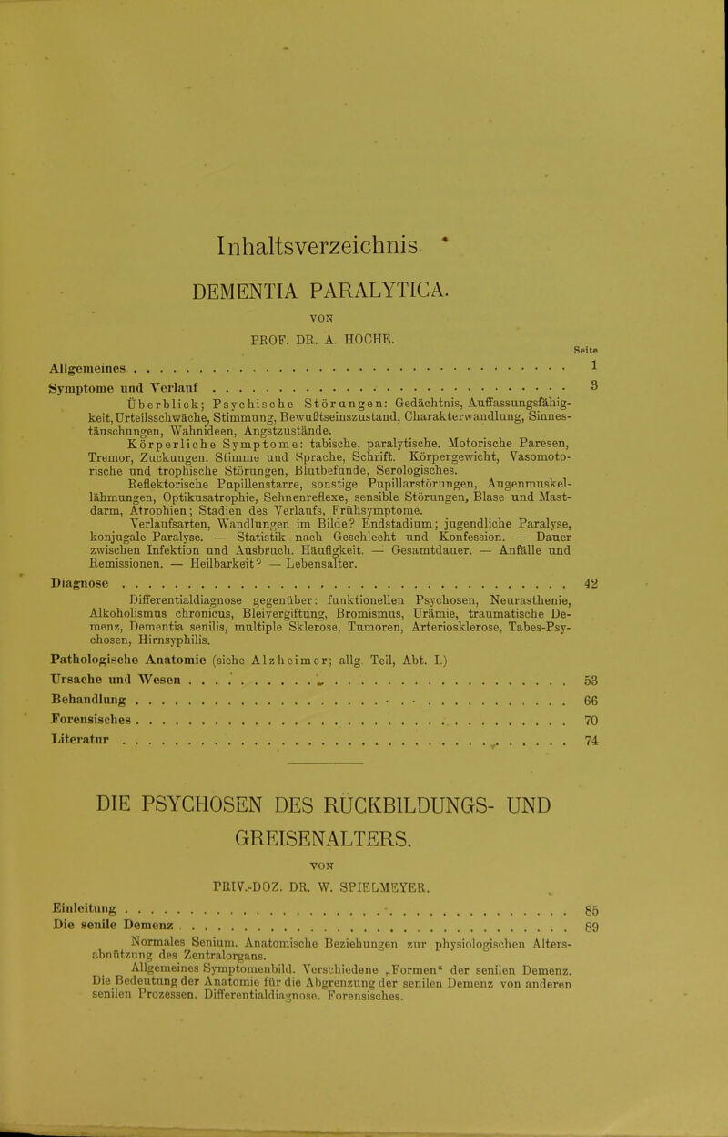 Inhaltsverzeichnis. ' DEMENTIA PARALYTICA. VON PROF. DR. A. HOCHE. Seite Allgemeines 1 Symptome und Verlauf 3 Überblick; Psycliiscbe Störangen: Gedächtnis, Auffassungsfäbig- keit, ürteilsschwäche, Stimmung, Bewußtseinszustand, Charakterwandlung, Sinnes- täuschungen, Wahnideen, Angstzustände. Körperliche Symptome: tabische, paralytische. Motorische Paresen, Tremor, Zuckungen, Stimme und Sprache, Schrift. Körpergewicht, Vasomoto- rische und trophische Störungen, Blutbefande, Serologisches. Reflektorische Pupillenstarre, sonstige Pupillarstörungen, Augenmuskel- lähmungen, Optikusatrophie, Sehnenreflexe, sensible Störungen, Blase und Mast- darm, Atrophien; Stadien des Verlaufs, Frühsymptome. Verlaufsarten, Wandlungen im Bilde? Endstadium; jugendliche Paralyse, konjugale Paralyse. — Statistik nach Geschlecht und Konfession. — Dauer zwischen Infektion und Ausbruch. Häufigkeit. —■ Gesamtdauer. — Anfälle und Remissionen. — Heilbarkeit? — Lebensalter. Diagnose 42 Differentialdiagnose gegenüber: funktionellen Psychosen, Neurasthenie, Alkoholismus chronicus, Bleivergiftung, Bromismus, Urämie, traumatische De- menz, Dementia senilis, multiple Sklerose, Tumoren, Arteriosklerose, Tabes-Psy- chosen, Hirnsyphilis. Pathologische Anatomie (siehe Alzlieimer; allg. Teil, Abt. I.) Ursache und Wesen . . . . 53 Behandlung 66 Forensisches 70 Literatur 74 DIE PSYCHOSEN DES RÜCKBILDUNGS- UND GREISENALTERS, VON PRIV.-DOZ. DR. W. SPIELMEYER. Einleitung 85 Die senile Demenz 89 Normales Senium. Anatomische Beziehungen zur physiologischen Alters- abnützung des Zentralorgans. All gemeines Symptomenbild. Verschiedene „Formen der senilen Demenz. Die Bedeutung der Anatomie für die Abgrenzung der senilen Demenz von anderen senilen Prozessen. Differentialdiagnose. Forensisches.