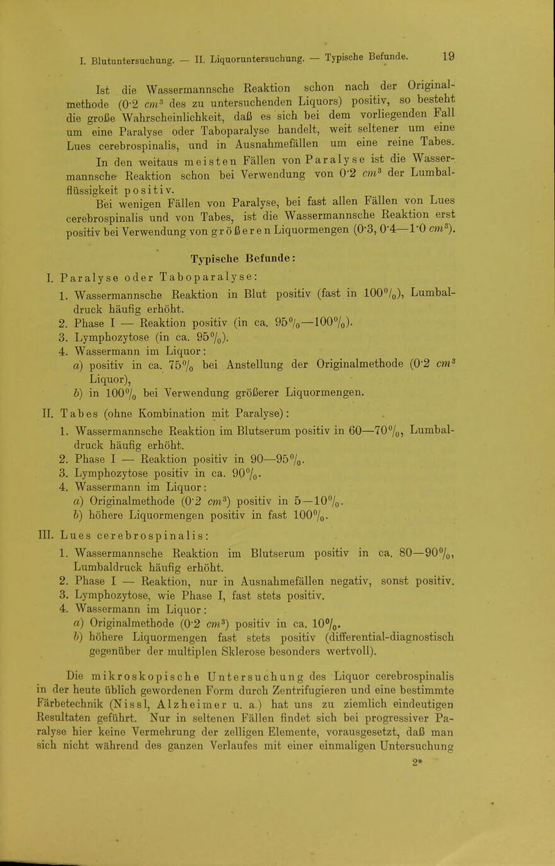I. Blutuntersuchung. - II. Liquoruntersuchung. — Typische Befunde. Ist die Wassermannsche Reaktion schon nach der Original- methode (0-2 cm^ des zu untersuchenden Liquors) positiv, so besteht die große Wahrscheinlichkeit, daß es sich bei dem vorliegenden Fall um eine Paralyse oder Taboparalyse handelt, weit seltener um eine Lues cerebrospinalis, und in Ausnahmefällen um eine reine Tabes. In den weitaus meisten Fällen von Paralyse ist die Wasser- mannsche Reaktion schon bei Verwendung von 0*2 cm^ der Lumbai- flüssigkeit positiv. Bei wenigen Fällen von Paralyse, bei fast allen Fällen von Lues cerebrospinalis und von Tabes, ist die Wassermannsche Reaktion erst positiv bei Verwendung von größeren Liquormengen (O'S, 0-4—l'O cm^). Typische Befunde: L Paralyse oder Taboparalyse: 1. Wassermannsche Reaktion in Blut positiv (fast in lOO'^/o), Lumbai- druck häufig erhöht. 2. Phase I — Reaktion positiv (in ca. 95%—lOO^o)- 3. Lymphozytose (in ca. 9570)- 4. Wassermann im Liquor: a) positiv in ca. 75% hei Anstellung der Originalmethode (0*2 cm^ Liquor), b) in 1007o bei Verwendung größerer Liquormengen. n. Tabes (ohne Kombination mit Paralyse): 1. Wassermannsche Reaktion im Blutserum positiv in 60—70%, Lumbai- druck häufig erhöht. 2. Phase I — Reaktion positiv in 90—95 7o- 3. Lymphozytose positiv in ca. 907o* 4. Wassermann im Liquor: a) Originalmethode (0'2 cm^) positiv in 5 —107o- h) höhere Liquormengen positiv in fast 100%. III. Lues cerebrospinalis: 1. Wassermannsche Reaktion im Blutserum positiv in ca. 80—90%> Lumbaidruck häufig erhöht. 2. Phase I — Reaktion, nur in Ausnahmefällen negativ, sonst positiv. 3. Lymphozytose, wie Phase I, fast stets positiv. 4. Wassermann im Liquor: a) Originalmethode (0-2 cm^) positiv in ca. 10%. h) höhere Liquormengen fast stets positiv (differential-diagnostisch gegenüber der multiplen Sklerose besonders wertvoll). Die mikroskopische Untersuchung des Liquor cerebrospinalis in der heute üblich gewordenen Form durch Zentrifugieren und eine bestimmte Färbetechnik (Nissl, Alzheimer u. a.) hat uns zu ziemlich eindeutigen Resultaten geführt. Nur in seltenen Fällen findet sich bei progressiver Pa- ralyse hier keine Vermehrung der zelligen Elemente, vorausgesetzt, daß man sich nicht während des ganzen Verlaufes mit einer einmaligen Untersuchung 2*