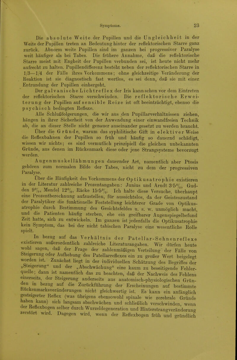 Die absolute Weite der Pupillen und die Ungleichheit in der Weite der Pupillen treten an Bedeutung hinter der reflektorischen Starre ganz zurück. Abnorm weite Pupillen sind im ganzen bei progressiver Paralyse weit häufiger als bei Tabes. Die frühere Annahme, daß die reflektorische Starre meist mit Engheit der Pupillen verbunden sei, ist heute nicht mehr aufrecht zu halten. Pupillendifferenz besteht neben der reflektorischen Starre in 1/3—1/4 der Fälle ihres Vorkommens; ohne gleichzeitige Veränderung der Reaktion ist sie diagnostisch fast wertlos, es sei denn, daß sie mit einer. Entrundung der Pupillen einhergeht. Der galvanischeLichtreflex der Iris kann schon vor dem Eintreten der reflektorischen Starre verschwinden. Die reflektorische Erwei- terung der Pupillen auf sensible Reize ist oft beeinträchtigt, ebenso die psychisch bedingten Reflexe. Alle Schlußfolgerungen, die wir aus den Pupillarverhältnissen ziehen, hängen in ihrer Sicherheit von der Anwendung einer einwandfreien Technik ab, die an dieser Stelle nicht genauer auseinander gesetzt zu werden braucht. Über die Gründe, warum das syphilitische Gift in elektiver Weise die Reflexbahnen der Pupillen so früh und häufig so dauernd schädigt, wissen wir nichts; es sind vermutlich prinzipiell die gleichen unbekannten Gründe, aus denen im Rückenmark diese oder jene Strangsysteme bevorzugt werden. Augenmuskellähmungen dauernder Art, namentlich aber Ptosis gehören zum normalen Bilde der Tabes, nicht zu dem der progressiven Paralyse. Über die Häufigkeit des Vorkommens der Optikusatrophie existieren in der Literatur zahlreiche Prozentangaben: Junius und Arndt 3-57o, Gud- den 90/0, Mendel 12%, Räcke 15-57o. 'ich halte diese Versuche, überhaupt eine Prozentberechnung aufzustellen, für aussichtslos, da der Geisteszustand der Paralytiker die funktionelle Feststellung leichterer Grade von Optikus- atrophie durch Bestimmung des Gesichtsfeldes u. s. w. unmöglich macht, und die Patienten häufig sterben, ehe ein greifbarer Augenspiegelbefund Zeit hatte, sich zu entwickeln. Im ganzen ist jedenfalls die Optikusatrophie kein Symptom, das bei der nicht tabischen Paralyse eine wesentliche Rolle spielt. In bezug auf das Verhältnis der Patellar-Sehnenreflexe existieren außerordentlich zahlreiche Literaturangaben. Wir dürfen heute wohl sagen, daß der Frage der zahlenmäßigen Verteilung' der Fälle von Steigerung oder Aufhebung des Patellarreflexes ein zu großer Wert beigelegt worden ist. Zunächst liegt in der individuellen Schätzung des Begriffes der „Steigerung und der „Abschwächung eine kaum zu beseitigende Fehler- quelle; dann ist namentlich das zu beachten, daß der Nachweis des Fehlens einerseits, der Steigerung anderseits aus anatomisch-physiologischen Grün- den in bezug auf die Zurückführung der Erscheinungen auf bestimmte Huckenmarksveränderungen nicht gleichwertig ist. Es kann ein anfänglich gesteigerter Reflex (was übrigens ebensowohl spinale wie zerebrale Gründe haben kann) sich langsam abschwächen und schließlich verschwinden wenn der Reflexbogen selber durch Wurzeldegeneration und Hinterstrangveränderung zerstört wird. Dagegen wird, wenn der Reflexbogen früh und gründlich