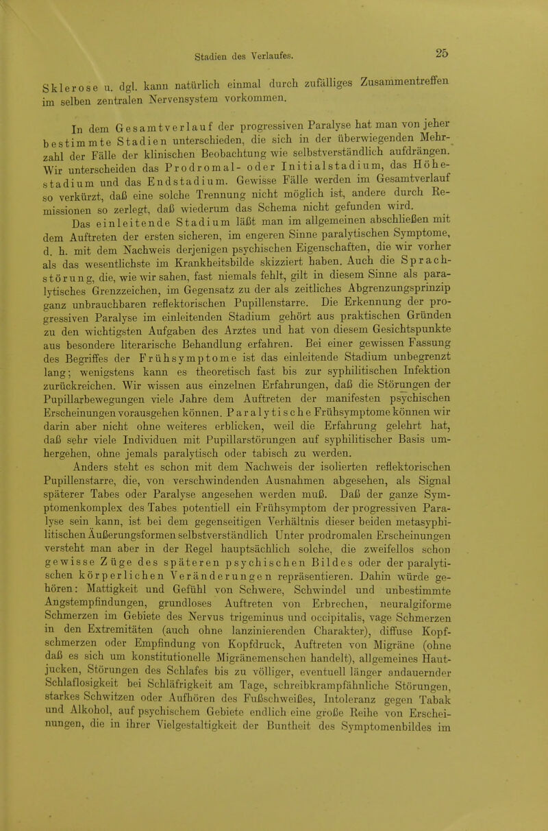 Stadien des Verlaufes. Sklerose u. dgl. kann natürlich einmal durch zufälliges Zusammentreffen im selben zentralen Nervensystem vorkommen. In dem Gesamtverlauf der progressiven Paralyse hat man von jeher bestimmte Stadien unterschieden, die sich in der überwiegenden Mehr- zahl der Fälle der klinischen Beobachtung wie selbstverständlich aufdrängen. Wir unterscheiden das Prodromal- oder Initialstadium, das Höhe- stadium und das Endstadium. Gewisse Fälle werden im Gesamtverlauf so verkürzt, daß eine solche Trennung nicht möglich ist, andere durch Re- missionen so zerlegt, daß wiederum das Schema nicht gefunden wird. Das einleitende Stadium läßt man im allgemeinen abschließen mit dem Auftreten der ersten sicheren, im engeren Sinne paralytischen Symptome, d. h. mit dem Nachweis derjenigen psychischen Eigenschaften, die wir vorher als das wesentlichste im Krankheitsbilde skizziert haben. Auch die Sprach- störung, die, wie wir sahen, fast niemals fehlt, gilt in diesem Sinne als para- lytisches Grenzzeichen, im Gegensatz zu der als zeitliches Abgrenzungsprinzip ganz unbrauchbaren reflektorischen Pupillenstarre. Die Erkennung der pro- gressiven Paralyse im einleitenden Stadium gehört aus praktischen Gründen zu den wichtigsten Aufgaben des Arztes und hat von diesem Gesichtspunkte aus besondere literarische Behandlung erfahren. Bei einer gewissen Fassung des Begriffes der Frühsymptome ist das einleitende Stadium unbegrenzt lang; wenigstens kann es theoretisch fast bis zur syphilitischen Infektion zurückreichen. Wir wissen aus einzelnen Erfahrungen, daß die Störungen der Pupillarbewegungen viele Jahre dem Auftreten der manifesten psychischen Erscheinungen vorausgehen können. Paralytische Frühsymptome können wir darin aber nicht ohne weiteres erblicken, weil die Erfahrung gelehrt hat, daß sehr viele Individuen mit Pupillarstörungen auf syphilitischer Basis um- hergehen, ohne jemals paralytisch oder tabisch zu werden. Anders steht es schon mit dem Nachweis der isolierten reflektorischen Pupillenstarre, die, von verschwindenden Ausnahmen abgesehen, als Signal späterer Tabes oder Paralyse angesehen werden muß. Daß der ganze Sym- ptomenkomplex des Tabes potentiell ein Frühsymptom der progressiven Para- lyse sein kann, ist bei dem gegenseitigen Verhältnis dieser beiden metasyphi- litischen Außerungsformen selbstverständlich Unter prodromalen Erscheinungen versteht man aber in der Regel hauptsächlich solche, die zweifellos schon gewisse Züge des späteren psychischen Bildes oder der paralyti- schen körperlichen Veränderungen repräsentieren. Dahin würde ge- hören: Mattigkeit und Gefühl von Schwere, Schwindel und unbestimmte Angstempfindungen, grundloses Auftreten von Erbrechen, neuralgiforme Schmerzen im Gebiete des Nervus trigeminus und occipitalis, vage Schmerzen in den Extremitäten (auch ohne lanzinierenden Charakter), diffuse Kopf- schmerzen oder Empfindung von Kopfdruck, Auftreten von Migräne (ohne daß es sich um konstitutionelle Migränemenschen handelt), allgemeines Haut- jucken, Störungen des Schlafes bis zu völliger, eventuell länger andauernder Schlaflosigkeit bei Schläfrigkeit am Tage, schreibkrampfähnl'iche Störungen, starkes Schwitzen oder Aufhören des Fußschweißes, Intoleranz gegen Tabak und Alkohol, auf psychischem Gebiete endlich eine große Reihe von Erschei- nungen, die in ihrer Vielgestaltigkeit der Buntheit des Symptomenbildes im