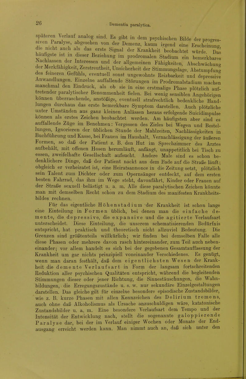 spateren Verlauf analog sind. Es gibt in dem psychischen Bilde der progres- siven Paralyse, abgesehen von der Demenz, kaum irgend eine Erscheinung die nicht auch als das erste Signal der Krankheit beobachtet würde Das häufigste ist m dieser Beziehung im prodromalen Stadium ein bemerkbares Nachlassen der Interessen und der allgemeinen Fähigkeiten, Abschwächung der Merkfahigkeit, Zerstreutheit, Unsicherheit der Stimmungslage, Abstumpfung des feineren Gefühls, eventuell sonst ungewohnte Reizbarkeit und depressive Anwandlungen Einzelne auffallende Störungen im Prodromalstadium machen manchmal den Eindruck, als ob sie in eine erstmalige Phase plötzlich auf- tretender paralytischer Benommenheit fielen. Bei wenig sensiblen Angehörigen können überraschende, anstößige, eventuell strafrechtlich bedenkliche Hand- lungen durchaus das erste bemerkbare Symptom darstellen. Auch plötzliche unter Umständen aus ganz kleinen Anlässen heraus erfolgende Suicidimpulse können als erstes Zeichen beobachtet werden. Am häufigsten aber sind es auffallende Züge im Benehmen: Vergessen des Zieles bei Wegen und Bestel- lungen, Ignorieren der üblichen Stunde der Mahlzeiten, Nachlässigkeiten in Buchführung und Kasse, bei Frauen im Haushalt, Vernachlässigung der äußeren Formen, so daß der Patient z. B. den Hut im Sprechzimmer des Arztes aufbehält, mit offenen Hosen herumläuft, anfängt, unappetitlich bei Tisch zu essen, zweifelhafte Gesellschaft aufsucht. Andere Male sind es schon be- denklichere Dinge, daß der Patient nackt aus dem Bade auf die Straße läuft; obgleich er verheiratet ist, eine Heiratsannonce in die Zeitung setzt, plötzlich sein Talent zum Dichter oder zum Opernsänger entdeckt, auf dem ersten besten Fahrrad, das ihm im Wege steht, davonfährt, Kinder oder Frauen auf der Straße sexuell belästigt u. a. m. Alle diese paralytischen Zeichen könnte man mit demselben Recht schon zu dem Stadium des manifesten Krankheits- bildes rechnen. Für das eigentliche Höhenstadium der Krankheit ist schon lange eine Einteilung in Formen üblich, bei denen man die einfache de- mente, die depressive, die expansive und die agitierte Verlaufsart unterscheidet. Diese Einteilung, die unserem schematisierenden Bedürfnis entspricht, hat praktisch und theoretisch nicht allzuviel Bedeutung. Die Grenzen sind größtenteils willkürlich; wir finden bei demselben Falle alle diese Phasen oder mehrere davon rasch hintereinander, zum Teil auch neben- einander; vor allem handelt es sich bei der gegebenen Gesamtauffassung der Krankheit um gar nichts prinzipiell voneinander Verschiedenes. Es genügt, wenn man daran festhält, daß dem eigentlichsten Wesen der Krank- heit die demente Verlaufsart in Form der langsam fortschreitenden Reduktion aller psychischen Qualitäten entspricht, während die begleitenden Stimmungen dieser oder jener Richtung, die Sinnestäuschungen, die Wahn- bildungen, die Erregungszustände u. s. w. nur sekundäre Einzelgestaltungen darstellen. Das gleiche gilt für einzelne besondere episodische Zustandsbilder, wie z. B. kurze Phasen mit allen Kennzeichen des Delirium tremens, auch ohne daß Alkoholismus als Ursache anzuschuldigen wäre, katatonische Zustandsbilder u. a. m. Eine besondere Verlaufsart dem Tempo und der Intensität der Entwicklung nach, stellt die sogenannte galoppierende Paralyse dar, bei der im Verlauf einiger Wochen oder Monate der End- ausgang erreicht werden kann. Man nimmt auch an, daß sich unter den