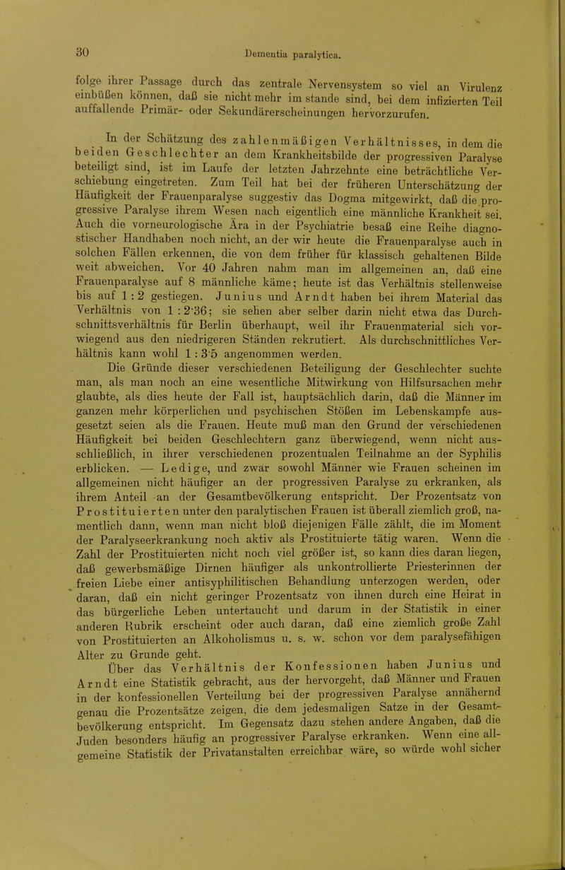 folge ihrer Passage durch das zentrale Nervensystem so viel an Virulenz einbüßen können, daß sie nicht mehr im stände sind, bei dem infizierten Teil auffallende Primär- oder Sekundärerscheinungen hervorzurufen. In der Schätzung des zahlenmäßigen Verhältnisses, in dem die beiden Geschlechter an dem Krankheitsbilde der progressiven Paralyse beteiligt sind, ist im Laufe der letzten Jahrzehnte eine beträchtliche Ver- schiebung eingetreten. Zum Teil hat bei der früheren Unterschätzung der Häufigkeit der Frauenparalyse suggestiv das Dogma mitgewirkt, daß die pro- gressive Paralyse ihrem Wesen nach eigentlich eine männliche Krankheit sei. Auch die vorneurologische Ära in der Psychiatrie besaß eine Reihe diagno- stischer Handhaben noch nicht, an der wir heute die Frauenparalyse auch in solchen Fällen erkennen, die von dem früher für klassisch gehaltenen Bilde weit abweichen. Vor 40 Jahren nahm man im allgemeinen an, daß eine Frauenparalyse auf 8 männliche käme; heute ist das Verhältnis stellenweise bis auf 1:2 gestiegen. J u n i u s und Arndt haben bei ihrem Material das Verhältnis von 1 :2-36; sie sehen aber selber darin nicht etwa das Durch- schnittsverhältnis für Berlin überhaupt, weil ihr Frauenmaterial sich vor- wiegend aus den niedrigeren Ständen rekrutiert. Als durchschnittliches Ver- hältnis kann wohl 1: 35 angenommen werden. Die Gründe dieser verschiedenen Beteiligung der Geschlechter suchte man, als man noch an eine wesentliche Mitwirkung von Hilfsursachen mehr glaubte, als dies heute der Fall ist, hauptsächlich darin, daß die Männer im ganzen mehr körperlichen und psychischen Stößen im Lebenskampfe aus- gesetzt seien als die Frauen. Heute muß man den Grund der verschiedenen Häufigkeit bei beiden Geschlechtern ganz überwiegend, wenn nicht aus- schließlich, in ihrer verschiedenen prozentualen Teilnahme an der Syphilis erblicken. — Ledige, und zwar sowohl Männer wie Frauen scheinen im allgemeinen nicht häufiger an der progressiven Paralyse zu erkranken, als ihrem Anteil an der Gesamtbevölkerung entspricht. Der Prozentsatz von Prostituierten unter den paralytischen Frauen ist überall ziemlich groß, na- mentlich dann, wenn man nicht bloß diejenigen Fälle zählt, die im Moment der Paralyseerkrankung noch aktiv als Prostituierte tätig waren. Wenn die Zahl der Prostituierten nicht noch viel größer ist, so kann dies daran Hegen, daß gewerbsmäßige Dirnen häufiger als unkontrollierte Priesterinnen der freien Liebe einer antisyphilitischen Behandlung unterzogen werden, oder daran, daß ein nicht geringer Prozentsatz von ihnen durch eine Heirat in das bürgerliche Leben untertaucht und darum in der Statistik in einer anderen Rubrik erscheint oder auch daran, daß eine ziemlich große Zahl von Prostituierten an Alkoholismus u. s. w. schon vor dem paralysefähigen Alter zu Grunde geht. Über das Verhältnis der Konfessionen haben Junius und Arndt eine Statistik gebracht, aus der hervorgeht, daß Männer und Frauen in der konfessionellen Verteilung bei der progressiven Paralyse annähernd genau die Prozentsätze zeigen, die dem jedesmaligen Satze in der Gesamt- bevölkerung entspricht. Im Gegensatz dazu stehen andere Angaben, daß die Juden besonders häufig an progressiver Paralyse erkranken. Wenn eine all- gemeine Statistik der Privatanstalten erreichbar wäre, so würde wohl sicher