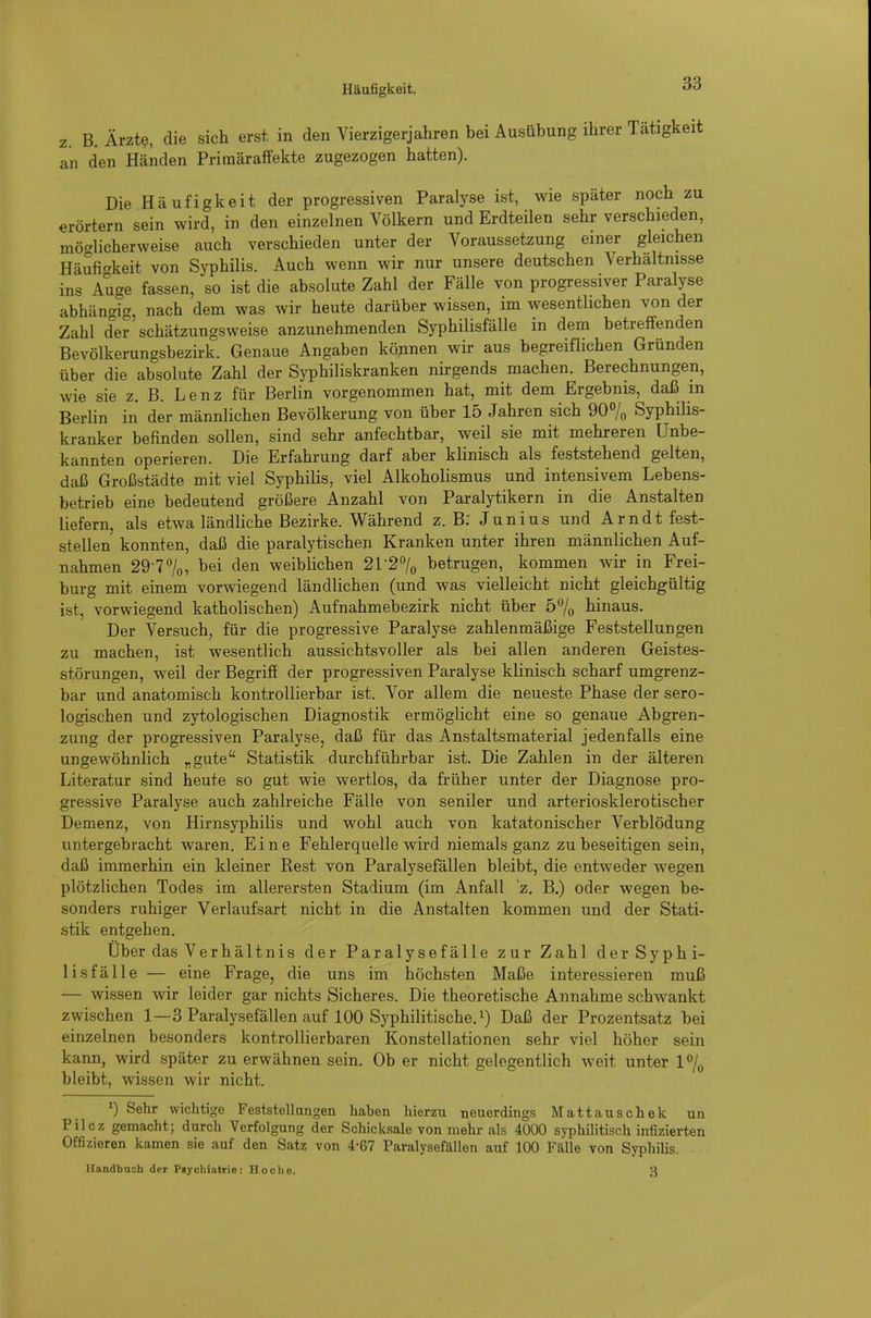 Häufigkeit. z. B. Ärzte, die sich erst in den Vierzigerjahren bei Ausübung ihrer Tätigkeit an den Händen Primäraffekte zugezogen hatten). Die Häufigkeit der progressiven Paralyse ist, wie später noch zu erörtern sein wird, in den einzelnen Völkern und Erdteilen sehr verschieden, möc^licherweise auch verschieden unter der Voraussetzung einer gleichen Häufic'keit von Syphilis. Auch wenn wir nur unsere deutschen Verhältnisse ins Auge fassen, so ist die absolute Zahl der Fälle von progressiver Paralyse abhängig, nach dem was wir heute darüber wissen, im wesentlichen von der Zahl der schätzungsweise anzunehmenden Syphilisfälle in dem betreffenden Bevölkerungsbezirk. Genaue Angaben können wir aus begreiflichen Gründen über die absolute Zahl der Syphiliskranken nirgends machen. Berechnungen, wie sie z. B. Lenz für Berlin vorgenommen hat, mit dem Ergebnis, daß m Berlin in der männlichen Bevölkerung von über 15 Jahren sich 90% Syphilis- kranker befinden sollen, sind sehr anfechtbar, weil sie mit mehreren Unbe- kannten operieren. Die Erfahrung darf aber klinisch als feststehend gelten, daß Großstädte mit viel Syphilis, viel Alkoholismus und intensivem Lebens- betrieb eine bedeutend größere Anzahl von Paralytikern in die Anstalten liefern, als etwa ländliche Bezirke. Während z. B; Junius und Arndt fest- stellen konnten, daß die paralytischen Kranken unter ihren männlichen Auf- nahmen 29-77o5 den weiblichen 2r27o betrugen, kommen wir in Frei- burg mit einem vorwiegend ländlichen (und was vielleicht nicht gleichgültig ist, vorwiegend katholischen) Aufnahmebezirk nicht über 57o hinaus. Der Versuch, für die progressive Paralyse zahlenmäßige Feststellungen zu machen, ist wesentlich aussichtsvoller als bei allen anderen Geistes- störungen, weil der Begriff der progressiven Paralyse klinisch scharf umgrenz- bar und anatomisch kontrollierbar ist. Vor allem die neueste Phase der sero- logischen und zytologischen Diagnostik ermöglicht eine so genaue Abgren- zung der progressiven Paralyse, daß für das Anstaltsmaterial jedenfalls eine ungewöhnlich „gute Statistik durchführbar ist. Die Zahlen in der älteren Literatur sind heute so gut wie wertlos, da früher unter der Diagnose pro- gressive Paralyse auch zahlreiche Fälle von seniler und arteriosklerotischer Demenz, von Hirnsyphilis und wohl auch von katatonischer Verblödung untergebracht waren. Eine Fehlerquelle wird niemals ganz zu beseitigen sein, daß immerhin ein kleiner Rest von Paralysefällen bleibt, die entweder wegen plötzlichen Todes im allerersten Stadium (im Anfall z. B.) oder wegen be- sonders ruhiger Verlaufsart nicht in die Anstalten kommen und der Stati- stik entgehen. Über das Verhältnis der Paralysefälle zur Zahl der Syphi- lisfälle — eine Frage, die uns im höchsten Maße interessieren muß — wissen wir leider gar nichts Sicheres. Die theoretische Annahme schwankt zwischen 1—3 Paralysefällen auf 100 Syphilitische, i) Daß der Prozentsatz bei einzelnen besonders kontrollierbaren Konstellationen sehr viel höher sein kann, wird später zu erwähnen sein. Ob er nicht gelegentlich weit unter Vj^ bleibt, wissen wir nicht. ') Sehr wichtige Feststellangen haben hierzu neuerdings Mattauschek un Pilcz gemacht; durch Verfolgung der Schicksale von mehr als 4000 syphilitisch infizierten Offizieren kamen sie auf den Satz von 4-67 Paralysefällen auf 100 Fälle von Syphilis. Handbuch der Psychiatrie: Ho che. 3