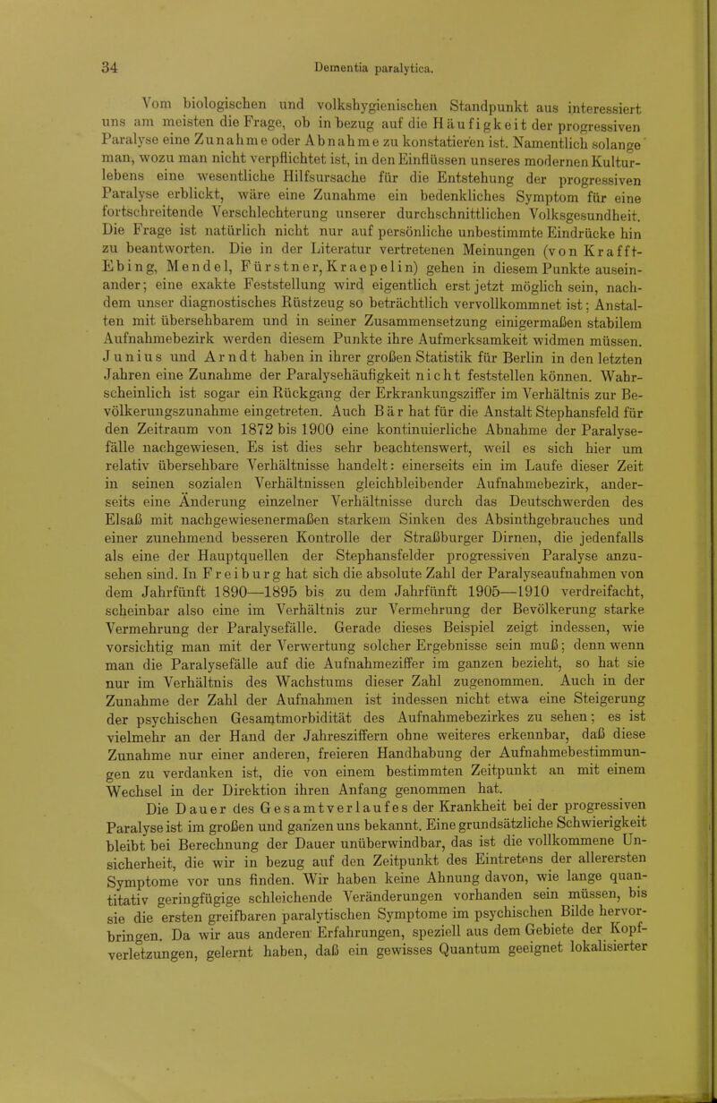 Vom biologischen und volkshygienischen Standpunkt aus interessiert uns am meisten die Frage, ob in bezug auf die Häufigkeit der progressiven Paralyse eine Zunahme oder Abnahme zu konstatieren ist. Namentlich solange' man, wozu man nicht verpflichtet ist, in den Einflüssen unseres modernen Kultur- lebens eine wesentliche Hilfsursache für die Entstehung der progressiven Paralyse erblickt, wäre eine Zunahme ein bedenkliches Symptom für eine fortschreitende Verschlechterung unserer durchschnittlichen Volksgesundheit, Die Frage ist natürlich nicht nur auf persönliche unbestimmte Eindrücke hin zu beantworten. Die in der Literatur vertretenen Meinungen (von Kr äff t- Ebing, Mendel, Für stner, Kraep elin) gehen in diesem Punkte ausein- ander; eine exakte Feststellung wird eigentlich erst jetzt möghch sein, nach- dem unser diagnostisches Rüstzeug so beträchtlich vervollkommnet ist; Anstal- ten mit übersehbarem und in seiner Zusammensetzung einigermaßen stabilem Aufnahmebezirk werden diesem Punkte ihre Aufmerksamkeit widmen müssen. Juni US und Arndt haben in ihrer großen Statistik für Berlin in den letzten Jahren eine Zunahme der Paralysehäufigkeit nicht feststellen können. Wahr- scheinlich ist sogar ein Rückgang der Erkrankungsziffer im Verhältnis zur Be- völkerungszunahme eingetreten. Auch Bär hat für die Anstalt Stephansfeld für den Zeitraum von 1872 bis 1900 eine kontinuierliche Abnahme der Paralyse- fälle nachgewiesen. Es ist dies sehr beachtenswert, weil es sich hier um relativ übersehbare Verhältnisse handelt: einerseits ein im Laufe dieser Zeit in seinen sozialen Verhältnissen gleichbleibender Aufnahmebezirk, ander- seits eine Änderung einzelner Verhältnisse durch das Deutschwerden des Elsaß mit nachgewiesenermaßen starkem Sinken des Absinthgebrauches und einer zunehmend besseren Kontrolle der Straßburger Dirnen, die jedenfalls als eine der Hauptquellen der Stephansfelder progressiven Paralyse anzu- sehen sind. In F r e i b u r g hat sich die absolute Zahl der Paralyseaufnahmen von dem Jahrfünft 1890—1895 bis zu dem Jahrfünft 1905—L910 verdreifacht, scheinbar also eine im Verhältnis zur Verm.ehrung der Bevölkerung starke Vermehrung der Paralysefälle. Gerade dieses Beispiel zeigt indessen, wie vorsichtig man mit der Verwertung solcher Ergebnisse sein muß; denn wenn man die Paralysefälle auf die Aufnahmeziffer im ganzen bezieht, so hat sie nur im Verhältnis des Wachstums dieser Zahl zugenommen. Auch in der Zunahme der Zahl der Aufnahmen ist indessen nicht etwa eine Steigerung der psychischen Gesamtmorbidität des Aufnahmebezirkes zu sehen; es ist vielmehr an der Hand der Jahresziffern ohne weiteres erkennbar, daß diese Zunahme nur einer anderen, freieren Handhabung der Aufnahmebestimmun- gen zu verdanken ist, die von einem bestimmten Zeitpunkt an mit einem Wechsel in der Direktion ihren Anfang genommen hat. Die Dauer des Gesamtverlaufes der Krankheit bei der progressiven Paralyse ist im großen und ganzen uns bekannt. Eine grundsätzliche Schwierigkeit bleibt bei Berechnung der Dauer unüberwindbar, das ist die vollkommene Un- sicherheit, die wir in bezug auf den Zeitpunkt des Eintretens der allerersten Symptome vor uns finden. Wir haben keine Ahnung davon, wie lange quan- titativ geringfügige schleichende Veränderungen vorhanden sein müssen, bis sie die ersten greifbaren paralytischen Symptome im psychischen Bilde hervor- bringen. Da wir aus anderen- Erfahrungen, speziell aus dem Gebiete der Kopf- verletzungen, gelernt haben, daß ein gewisses Quantum geeignet lokalisierter