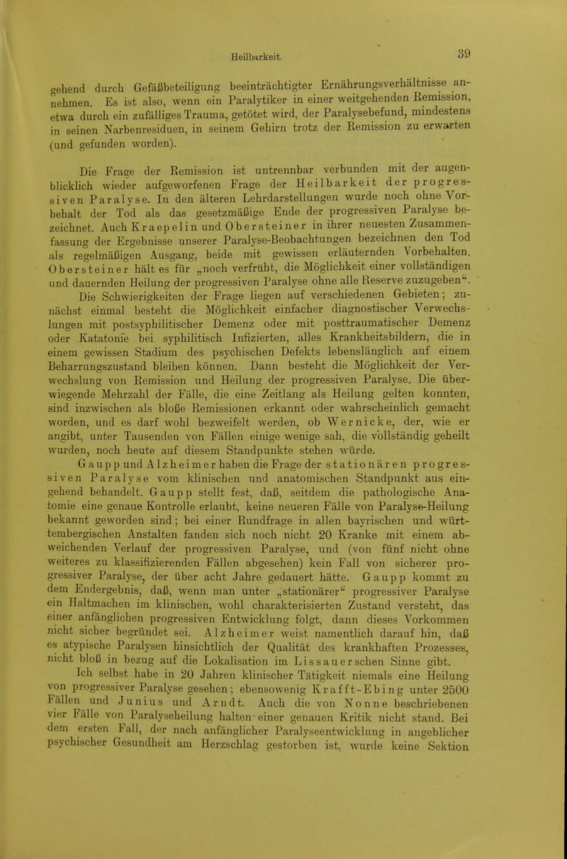 Heilbarkeit. gehend durch Gefäßbeteiligung beeinträchtigter Ernährungsverhältnisse an- nehmen. Es ist also, wenn ein Paralytiker in einer weitgehenden Remission, etwa durch ein zufälliges Trauma, getötet wird, der Paralysebefund, mindestens in seinen Narbenresiduen, in seinem Gehirn trotz der Remission zu erwarten (und gefunden worden). Die Frage der Remission ist untrennbar verbunden mit der augen- blicklich wieder aufgeworfenen Frage der Heilbarkeit derprogres- siven Paralyse. In den älteren Lehrdarstellungen wurde noch ohne Vor- behalt der Tod als das gesetzmäßige Ende der progressiven Paralyse be- zeichnet. Auch Kr a ep e 1 in und 0 b e r ste i ne r in ihrer neuesten Zusammen- fassung der Ergebnisse unserer Paralyse-Beobachtungen bezeichnen den Tod als regelmäßigen Ausgang, beide mit gewissen erläuternden Vorbehalten. Obersteiner hält es für „noch verfrüht, die Möglichkeit einer vollständigen und dauernden Heilung der progressiven Paralyse ohne alle Reserve zuzugeben. Die Schwierigkeiten der Frage liegen auf verschiedenen Gebieten; zu- nächst einmal besteht die Möglichkeit einfacher diagnostischer Verwechs- lungen mit postsyphilitischer Demenz oder mit posttraumatischer Demenz oder Katatonie bei syphilitisch Infizierten, alles Krankheitsbildern, die in einem gewissen Stadium des psychischen Defekts lebenslänglich auf einem Beharrungszustand bleiben können. Dann besteht die Möglichkeit der Ver- wechslung von Remission und Heilung der progressiven Paralyse, Die über- wiegende Mehrzahl der Fälle, die eine Zeitlang als Heilung gelten konnten, sind inzwischen als bloße Remissionen erkannt oder wahrscheinlich gemacht worden, und es darf wohl bezweifelt werden, ob Wer nicke, der, wie er angibt, unter Tausenden von Fällen einige wenige sah, die vollständig geheilt wurden, noch heute auf diesem Standpunkte stehen würde, G a u p p und Alzheimer haben die Frage der stationären progres- siven Paralyse vom klinischen und anatomischen Standpunkt aus ein- gehend behandelt. Gaupp stellt fest, daß, seitdem die pathologische Ana- tomie eine genaue Kontrolle erlaubt, keine neueren Fälle von Paralyse-Heilung bekannt geworden sind; bei einer Rundfrage in allen bayrischen und würt- tembergischen Anstalten fanden sich noch nicht 20 Kranke mit einem ab- weichenden Verlauf der progressiven Paralyse, und (von fünf nicht ohne weiteres zu klassifizierenden Fällen abgesehen) kein Fall von sicherer pro- gressiver Paralyse, der über acht Jahre gedauert hätte. Gaupp kommt zu dem Endergebnis, daß, wenn man unter „stationärer progressiver Paralyse ein Haltmachen im klinischen, wohl charakterisierten Zustand versteht, das einer anfänglichen progressiven Entwicklung folgt, dann dieses Vorkommen nicht sicher begründet sei, Alzheimer weist namentlich darauf hin, daß es atypische Paralysen hinsichtlich der Qualität des krankhaften Prozesses, nicht bloß in bezug auf die Lokalisation im Li s sau er sehen Sinne gibt. Ich selbst habe in 20 Jahren klinischer Tätigkeit niemals eine Heilung von progressiver Paralyse gesehen; ebensowenig Krafft-Ebing unter 2500 Fällen und Junius und Arndt. Auch die von Nonne beschriebenen vier Fälle von Paralyseheilung halten einer genauen Kritik nicht stand. Bei dem ersten Fall, der nach anfänglicher Paralyseentwicklung in angeblicher psychischer Gesundheit am Herzschlag gestorben ist, wurde keine Sektion