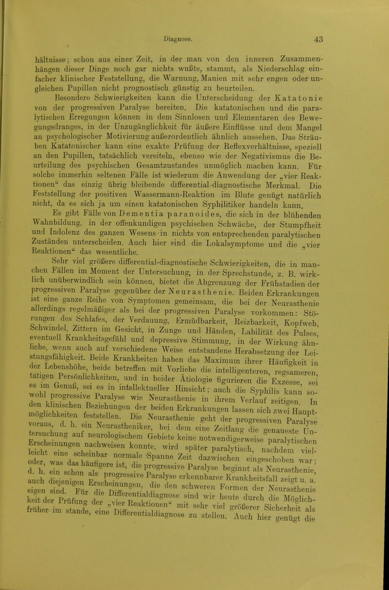 hältnisse; schon aus einer Zeit, in der man von den inneren Zusammen- hängen dieser Dinge noch gar nichts wußte, stammt, als Niederschlag ein- facher klinischer Feststellung, die Warnung, Manien mit sehr engen oder un- gleichen Pupillen nicht prognostisch günstig zu beurteilen. Besondere Schwierigkeiten kann die Unterscheidung der Katatonie von der progressiven Paralyse bereiten. Die katatonischen und die para- lytischen Erregungen können in dem Sinnlosen und Elementaren des Bewe- gungsdranges, in der Unzugänglichkeit für äußere Einflüsse und dem Mangel an psychologischer Motivierung außerordentlich ähnlich aussehen. Das Sträu- ben Katatonischer kann eine exakte Prüfung der Reflexverhältnisse, speziell an den Pupillen, tatsächlich vereiteln, ebenso wie der Negativismus die Be- urteilung des psychischen Gesamtzustandes unmöglich machen kann. Für solche immerhin seltenen Fälle ist wiederum die Anwendung der „vier Reak- tionen das einzig übrig bleibende differential-diagnostische Merkmal. Die Feststellung der positiven Wassermann-Reaktion im Blute genügt natürlich nicht, da es sich ja um einen katatonischen Syphilitiker handeln kann. Es gibt Fälle von Dementia paranoides, die sich in der blühenden Wahnbildung, in der offenkundigen psychischen Schwäche, der Stumpfheit und Indolenz des ganzen Wesens in nichts von entsprechenden paralytischen Zuständen unterscheiden. Auch hier .sind die Lokalsymptome und die vier Reaktionen das wesentliche. Sehr viel größere difFerential-diagnostische Schwierigkeiten, die in man- chen Fällen im Moment der Untersuchung, in der Sprechstunde, z. B. wirk- lich unüberwindlich sein können, bietet die Abgrenzung der Frühstadien der progressiven Paralyse gegenüber der Neurasthenie. Beiden Erkrankungen ist eine ganze Reihe von Symptomen gemeinsam, die bei der Neurasthenie allerdings regelmäßiger als bei der progressiven Paralyse vorkommen- Stö- rungen des Schlafes, der Verdauung, Ermüdbarkeit, Reizbarkeit, Kopfweh Schwindel Zittern im Gesicht, in Zunge und Händen, Labilität des Pulses' eventuell Krankheitsgefühl und depressive Stimmung, in der Wirkun- ähn- liche, wenn auch auf verschiedene Weise entstandene Herabsetzung äev Lei- stungsföhigkeit. Beide Krankheiten haben das Maximum ihrer Häufigkeit in der Lebenshöhe, beide betreffen mit Vorliebe die intelligenteren regslmeren ätigen Persönlichkeiten, und in beider Ätiologie figuriLn die'Exze~i es im Genuß, sei es m intellektueller Hinsicht; auch die Syphilis kann so wohl progressive Paralyse wie Neurasthenie in ihrem Verl^f zeitigen In den klinischen Beziehungen der beiden Erkrankungen lassen sich v i Haupt moghchkeiten feststellen. Die Neurasthenie geht der progres ive pSse voraus d. h. ein Neurastheniker, bei dem eine Zeitlang die genaueste Un tersuchung auf neurologischem Gebiete keine notwendigerweise pa^ischrn feSr''\K «P^^- Pai-al/tisch, nachd m 1, leicht eine scheinbar normale Spanne Zeit dazwischen eingeschoben wir • d h eTs htllsT'^*' beginnt alfNe^r^^^^^^^^^ auch d eienten F. T^'''''' ^f-^^' erkennbarer Krankheitsfall zeigt u. a