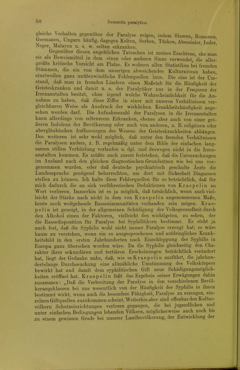 gleiche Verhalten gegenüber der Paralyse zeigen, indem Slawen Romanen Germanen, Ungarn häufig, dagegen Kelten, Serben, Türken, Abessinier Inder' Neger, Malayen u. s. w. selten erkranken. Gegenüber diesen angeblichen Tatsachen ist meines Erachtens, ehe man sie als Beweismittel in dem einen oder anderen Sinne verwendet 'die aller- größte kritische Vorsicht am Platze. Es wohnen allen Statistiken bei fremden Stämmen, die ein von dem unserigen abweichendes Kulturniveau haben, einstweilen ganz unüberwindliche Fehlerquellen inne. Die eine ist der Um- stand, daß man in fremden Ländern einen Maßstab für die Häufigkeit der Geisteskranken und damit u. a. der Paralytiker nur in der Frequenz der Irrenanstalten besitzt, ohne irgend welche Wahrscheinlichkeit für die An- nahme zu haben, daß diese Ziffer in einer mit unseren Verhältnissen ver- gleichbaren Weise als Ausdruck der wirklichen Krankheitshäufigkeit ange- sehen werden darf. Die Aufnahmezahl der Paralysen in die Irrenanstalten kann allerdings von seltenerem Erkranken, ebenso aber auch von einer grö- ßeren Indolenz der Bevölkerung oder auch von anderen, z. B, religiösen oder abergläubischen Auffassungen des Wesens der Geisteskrankheiten abhängen. Des weiteren ist sehr wohl möglich, daß unter den fremden Verhältnissen die Paralysen anders, z. B. regelmäßig unter dem Bilde der einfachen lang- samen stillen Verblödung verlaufen u. dgl. und deswegen nicht in die Irren- anstalten kommen. Es müßte auch zuerst feststehen, daß die Untersuchungen im Ausland nach den gleichen diagnostischen Grundsätzen wie bei uns vor- genommen wurden, oder daß deutsche psychiatrisch geschulte Ärzte die Landessprache genügend beherrschten, um dort mit Sicherheit Diagnosen stellen zu können. Ich halte diese Fehlerquellen für so beträchtlich, daß für mich dadurch die an sich verführerischen Deduktionen von Kraepelin an Wert verlieren. Immerhin ist es ja möglich, daß tatsächlich, wenn auch viel- leicht der Stärke nach nicht in dem von Kraepelin angenommenen Maße, heute noch weitgehende Rassenimmunitäten vorhanden sein mögen. Krae- pelin ist geneigt, in der allgemeinen Schädigung der Volksgesundheit durch den Alkohol einen der Faktoren, vielleicht den wichtigsten, zu sehen, der die Rassedisposition für Paralyse bei Syphilitikern bestimmt. Es steht ja auch fest, daß die Syphilis wohl nicht immer Paralyse erzeugt hat; es wäre kaum zu verstehen, wenn ein so ausgesprochenes und aufdringliches Krank- heitsbild in den ersten Jahrhunderten nach Einschleppung der Syphilis in Europa ganz übersehen worden wäre. Da die Syphilis gleichzeitig den Cha- rakter ihrer sekundären und tertiären Erscheinungen beträchtlich verändert hat, liegt der Gedanke nahe, daß, wie es Kraepelin ausführt, die jahrhun- dertelange Durchseuchung eine allmähliche Umstimmung des Volkskörpers bewirkt hat und damit dem syphilitischen Gift neue Schädigungsmöglich- keiten eröffnet hat. Kraepelin faßt das Ergebnis seiner Erwägungen dahin zusammen: „Daß die Verbreitung der Paralyse in den verschiedenen Bevöl- kerungsklassen bei uns wesentlich von der Häufigkeit der Syphilis in ihnen bestimmt wirkt, wenn auch die besondere Fähigkeit, Paralyse zu erzeugen, ein- zelnen Giftquellen zuzukommen scheint. Weiterhin aber sind offenbar den Kultur- völkern Schutzeinrichtungen verloren gegangen, die bei jugendlichen und unter einfachen Bedingungen lebenden Völkern, möglicherweise auch noch bis zu einem gewissen Grade bei unserer Landbevölkerung, der Entwicklung der