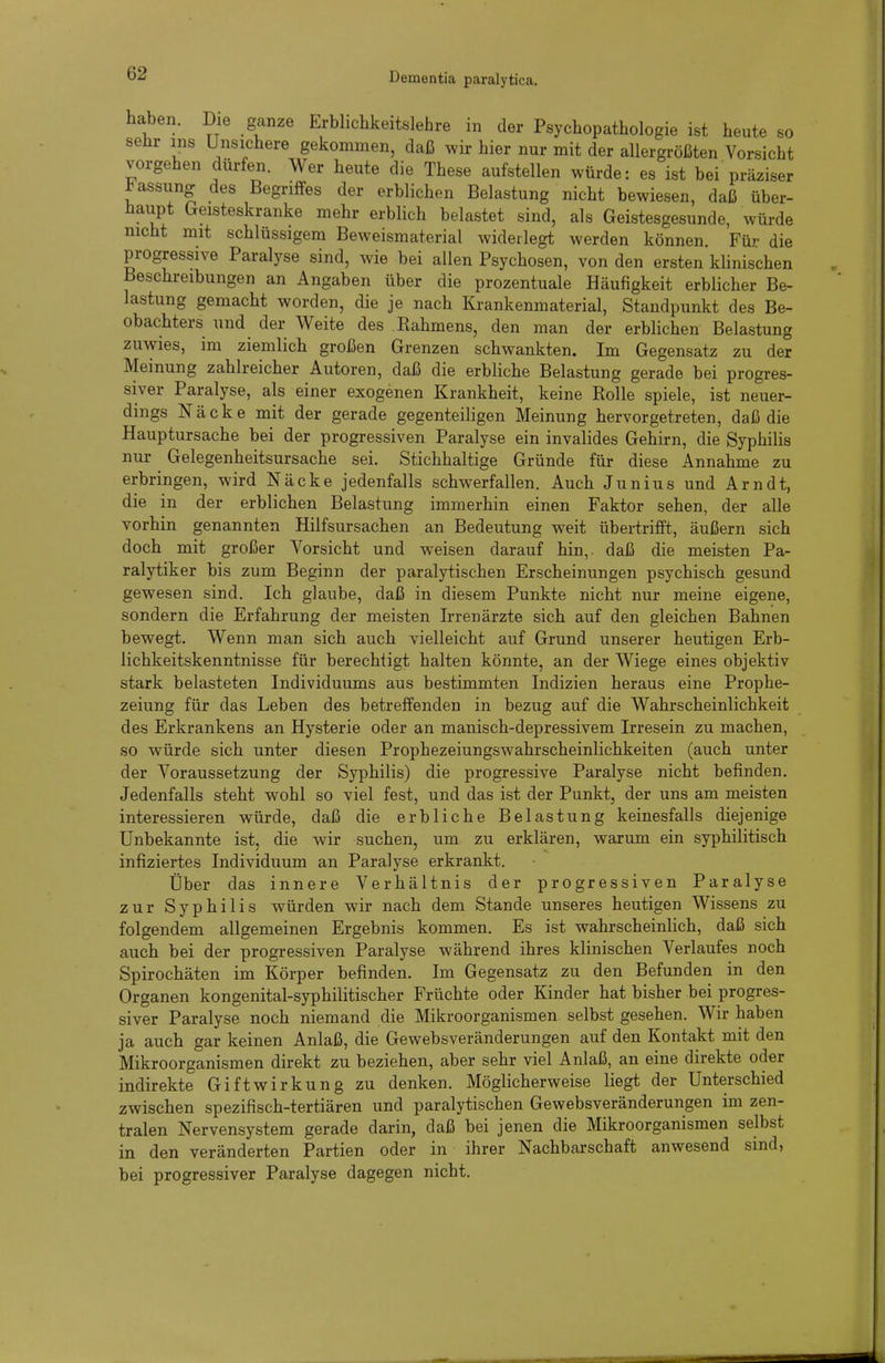 haben. Die ganze Erblichkeitslehre in der Psychopathologie ist heute so sehr ins Unsichere gekommen, daß wir hier nur mit der allergrößten Vorsicht vorgehen dürfen. Wer heute die These aufstellen würde: es ist bei präziser Jassung- des Begriffes der erblichen Belastung nicht bewiesen, daß über- haupt Geisteskranke mehr erblich belastet sind, als Geistesgesunde, würde nicht mit schlüssigem Beweismaterial widerlegt werden können. Für die progressive Paralyse sind, wie bei allen Psychosen, von den ersten kUnischen Beschreibungen an Angaben über die prozentuale Häufigkeit erblicher Be- lastung gemacht worden, die je nach Krankenmaterial, Standpunkt des Be- obachters und der Weite des Kahmens, den man der erblichen Belastung zuwies, im ziemlich großen Grenzen schwankten. Im Gegensatz zu der Meinung zahlreicher Autoren, daß die erbliche Belastung gerade bei progres- siver Paralyse, als einer exogenen Krankheit, keine Kolle spiele, ist neuer- dings Näcke mit der gerade gegenteiligen Meinung hervorgetreten, daß die Hauptursache bei der progressiven Paralyse ein invalides Gehirn, die Syphilis nur Gelegenheitsursache sei. Stichhaltige Gründe für diese Annahme zu erbringen, wird Näcke jedenfalls schwerfallen. Auch Junius und Arndt, die in der erblichen Belastung immerhin einen Faktor sehen, der alle vorhin genannten Hilfsursachen an Bedeutung weit übertrifft, äußern sich doch mit großer Vorsicht und weisen darauf hin,, daß die meisten Pa- ralytiker bis zum Beginn der paralytischen Erscheinungen psychisch gesund gewesen sind. Ich glaube, daß in diesem Punkte nicht nur meine eigene, sondern die Erfahrung der meisten Irrenärzte sich auf den gleichen Bahnen bewegt. Wenn man sich auch vielleicht auf Grund unserer heutigen Erb- lichkeitskenntnisse für berechtigt halten könnte, an der Wiege eines objektiv stark belasteten Individuums aus bestimmten Indizien heraus eine Prophe- zeiung für das Leben des betreffenden in bezug auf die Wahrscheinlichkeit des Erkrankens an Hysterie oder an manisch-depressivem Irresein zu machen, so würde sich unter diesen Prophezeiungswahrscheinlichkeiten (auch unter der Voraussetzung der Syphilis) die progressive Paralyse nicht befinden. Jedenfalls steht wohl so viel fest, und das ist der Punkt, der uns am meisten interessieren würde, daß die erbliche Belastung keinesfalls diejenige Unbekannte ist, die wir suchen, um zu erklären, warum ein syphilitisch infiziertes Individuum an Paralyse erkrankt. Über das innere Verhältnis der progressiven Paralyse zur Syphilis würden wir nach dem Stande unseres heutigen Wissens zu folgendem allgemeinen Ergebnis kommen. Es ist wahrscheinlich, daß sich auch bei der progressiven Paralyse während ihres klinischen Verlaufes noch Spirochäten im Körper befinden. Im Gegensatz zu den Befunden in den Organen kongenital-syphilitischer Früchte oder Kinder hat bisher bei progres- siver Paralyse noch niemand die Mikroorganismen selbst gesehen. Wir haben ja auch gar keinen Anlaß, die Gewebsveränderungen auf den Kontakt mit den Mikroorganismen direkt zu beziehen, aber sehr viel Anlaß, an eine direkte oder indirekte Giftwirkung zu denken. Möglicherweise liegt der Unterschied zwischen spezifisch-tertiären und paralytischen Gewebsveränderungen im zen- tralen Nervensystem gerade darin, daß bei jenen die Mikroorganismen selbst in den veränderten Partien oder in ihrer Nachbarschaft anwesend sind, bei progressiver Paralyse dagegen nicht.